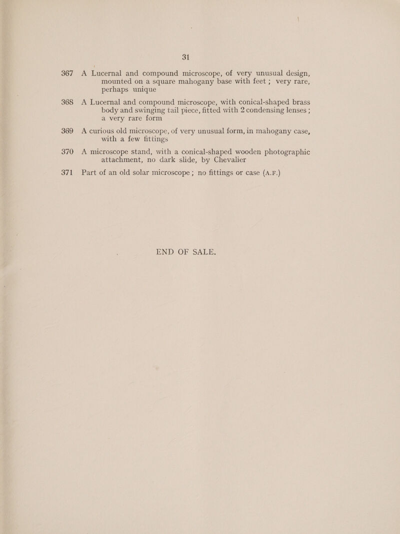 368 369 370 371 31 A Lucernal and compound microscope, of very unusual design, mounted on a square mahogany base with feet ; very rare, perhaps unique A Lucernal and compound microscope, with conical-shaped brass body and swinging tail piece, fitted with 2 condensing lenses ; a very rare form A curious old microscope, of very unusual form, in mahogany case, with a few fittings A microscope stand, with a conical-shaped wooden photographic attachment, no dark slide, by Chevalier Part of an old solar microscope ; no fittings or case (A.F.) PND OF SALE.