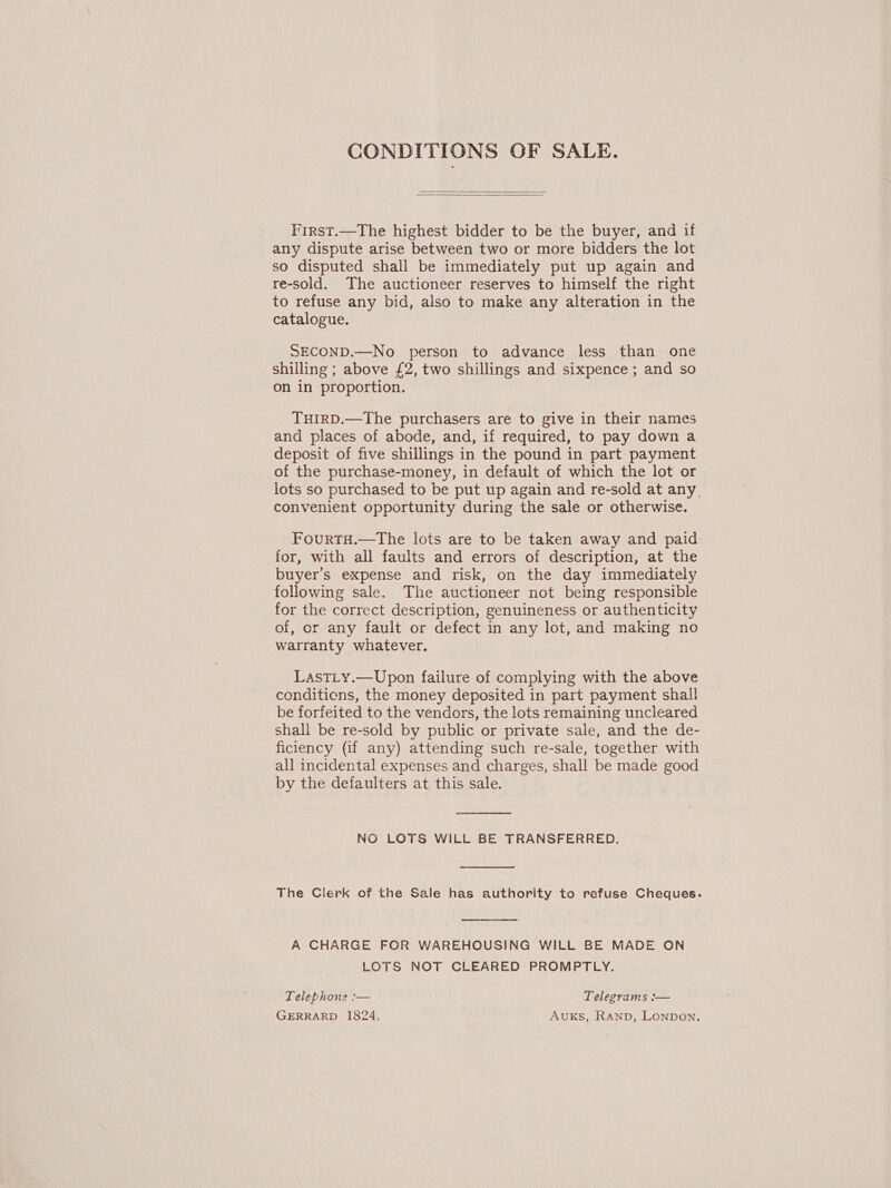 CONDITIONS OF SALE.   First.—The highest bidder to be the buyer, and if any dispute arise between two or more bidders the lot so disputed shall be immediately put up again and re-sold. The auctioneer reserves to himself the right to refuse any bid, also to make any alteration in the catalogue. SECOND.—No person to advance less than one shilling ; above £2, two shillings and sixpence ; and so on in proportion. TuirD.—The purchasers are to give in their names and places of abode, and, if required, to pay down a deposit of five shillings in the pound in part payment of the purchase-money, in default of which the lot or lots so purchased to be put up again and re-sold at any, convenient opportunity during the sale or otherwise. FourtH.—The lots are to be taken away and paid for, with all faults and errors of description, at the buyer’s expense and risk, on the day immediately following sale. The auctioneer not being responsible for the correct description, genuineness or authenticity of, or any fault or defect in any lot, and vee no warranty whatever. LastLy.—Upon failure of complying with the above conditions, the money deposited in part payment shall be forfeited to the vendors, the lots remaining uncleared shall be re-sold by public or private sale, and the de- ficiency (if any) attending such re-sale, together with all incidental expenses and charges, shall be made good by the defaulters at this sale.  NO LOTS WILL BE TRANSFERRED.  The Clerk of the Sale has authority to refuse Cheques.  A CHARGE FOR WAREHOUSING WILL BE MADE ON LOTS NOT CLEARED PROMPTLY. Telephone :— Telegrams :— GERRARD 1824, AUKS, Ranp, Lonpon.