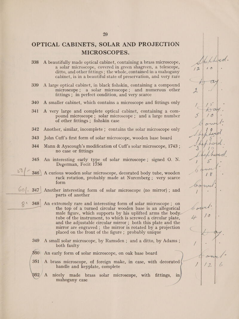 OPTICAL CABINETS, SOLAR AND PROJECTION MICROSCOPES. 338 A beautifully made optical cabinet, containing a brass microscope, a solar microscope, covered in green shagreen, a telescope, ditto, and other fittings ; the whole, contained in a mahogany cabinet, is in a beautiful state of preservation, and very rare 339 A large optical cabinet, in black fishskin, containing a compound microscope ; a solar microscope; and numerous other fittings ; in perfect condition, and very scarce 340 A smaller cabinet, which contains a microscope and fittings only 341 A very large and complete optical cabinet, containing a com- pound microscope ; solar microscope ; and a large number of other fittings ; fishskin case 342 Another, similar, incomplete ; contains the solar microscope only 343 John Cuff’s first form of solar microscope, wooden base board 344 Mann &amp; Ayscough’s modification of Cuff’s solar microscope, 1743 ; no case or fittings 345 An interesting early type of solar microscope; signed O. N. Degerman, Fecit 1756 [ | 346 \ A curious wooden solar microscope, decorated body tube, wooden rack rotation, probably made at Nuremberg ; very scarce form 347 | Another interesting form of solar microscope (no mirror) ; and = parts of another =, SN 348, An extremely rare and interesting form of solar microscope ; on ~ the top of a turned circular wooden base is an allegorical male figure, which supports by his uplifted arms the body— tube of the instrument, to which is screwed a circular plate, and the adjustable circular mirror ; both this plate and the mirror are engraved ; the mirror is rotated by a projection placed on the front of the figure ; probably unique 349 A small solar microscope, by Ramsden ; and a ditto, by Adams ; both faulty 850 An early form of solar microscope, on oak base board _351 A brass microscope, of foreign make, in case, with decorated \ handle and keyplate, complete \gs2 ‘A nicely made brass solar microscope, with fittings, in = mahogany case /