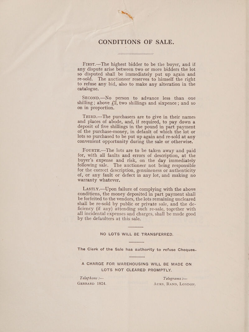 CONDITIONS OF SALE.   First.—The highest bidder to be the buyer, and if any dispute arise between two or more bidders the lot so disputed shall be immediately put up again and re-sold. The auctioneer reserves to himself the right to refuse any bid, also to make any alteration in the catalogue. SECOND.—No person to advance less than one shilling ; above £2, two shillings and sixpence ; and so on in proportion. THIRD.—The purchasers are to give in their names and places of abode, and, if required, to pay down a deposit of five shillings in the pound in part payment of the purchase-money, in default of which the lot or lots so purchased to be put up again and re-sold at any convenient opportunity during the sale or otherwise. FourTH.—The lots are to be taken away and paid for, with all faults and errors of description, at the buyer’s expense and risk, on the day immediately following sale. The auctioneer not being responsible for the correct description, genuineness or authenticity of, or any fault or defect in any lot, and making no warranty whatever. LastLy.—Upon failure of complying with the above conditions, the money deposited in part payment shall be forfeited to the vendors, the lots remaining uncleared shall be re-sold by public or private sale, and the de- ficiency (if any) attending such re-sale, together with all incidental expenses and charges, shall be made good by the defaulters at this sale. |  NO LOTS WILL BE TRANSFERRED.  The Clerk of the Sale has authority to refuse Cheques.  A CHARGE FOR WAREHOUSING WILL BE MADE ON LOTS NOT CLEARED PROMPTLY. Telephone :— Telegrams :— GERRARD 1824. Auks, Ranpb, Lonpon.