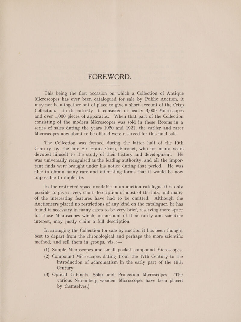 FOREWORD.  This being the first occasion on which a Collection of Antique Microscopes has ever been catalogued for sale by Public Auction, it may not be altogether out of place to give a short account of the Crisp Collection. In its entirety it consisted of nearly 3,000 Microscopes and over 1,000 pieces of apparatus. When that part of the Collection consisting of the modern Microscopes was sold in these Rooms in a series of sales during the years 1920 and 1921, the earlier and rarer Microscopes now about to be offered were reserved for this final sale. The Collection was formed during the latter half of the 19th Century by the late Sir Frank Crisp, Baronet, who for many years devoted himself to the study of their history and development. He was universally recognised as the leading authority, and all the impor- tant finds were brought under his notice during that period. He was able to obtain many rare and interesting forms that it would be now impossible to duplicate. In the restricted space available in an auction catalogue it is only possible to give a very short description of most of the lots, and many of the interesting features have had to be omitted. Although the Auctioneers placed no restrictions of any kind on the cataloguer, he has found it necessary in many cases to be very brief, reserving more space for those Microscopes which, on account of their rarity and scientific interest, may justly claim a full description. In arranging the Collection for sale by auction it has been thought best to depart from the chronological and perhaps the more scientific method, and sell them in groups, viz. :— (1) Simple Microscopes and small pocket compound Microscopes. (2) Compound Microscopes dating from the 17th Century to the introduction of achromatism in the early part of the 19th Century. (3) Optical Cabinets, Solar and Projection Microscopes. (The various Nuremberg wooden Microscopes have been placed by themselves.)