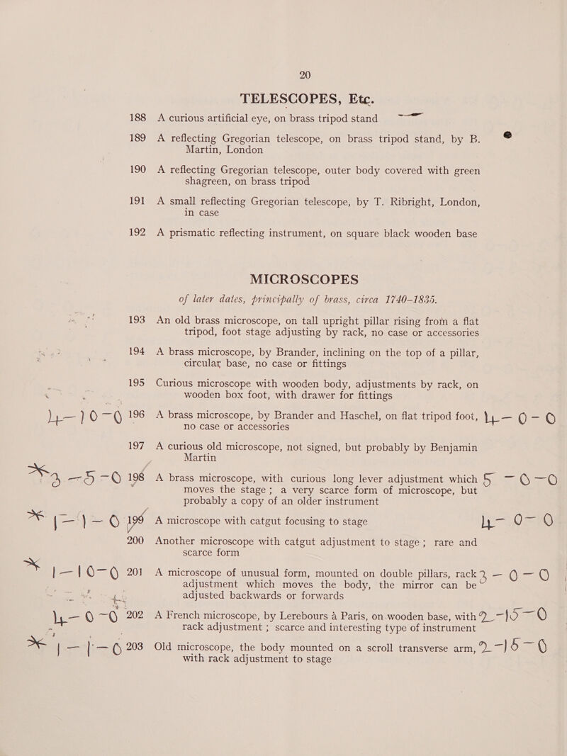 TELESCOPES, Ete. 188 A curious artificial eye, on brass tripod stand 2. 189 A reflecting Gregorian telescope, on brass tripod stand, by B. = Martin, London 190 A reflecting Gregorian telescope, outer body covered with green shagreen, on brass tripod 191 A small reflecting Gregorian telescope, by T. Ribright, London, in case 192 A prismatic reflecting instrument, on square black wooden base MICROSCOPES of later dates, principally of brass, circa 1740-1835. 193 An old brass microscope, on tall upright pillar rising from a flat tripod, foot stage adjusting by rack, no case or accessories 194 A brass microscope, by Brander, inclining on the top of a pillar, circular base, no case or fittings 195 Curious microscope with wooden body, adjustments by rack, on ‘ ‘ : wooden box foot, with drawer for fittings h— )0 = 196 A brass microscope, by Brander and Haschel, on flat tripod foot, Lb OG ; no Case or accessories 197 A curious old microscope, not signed, but probably by Benjamin Martin eS SA 198 A brass microscope, with curious long lever adjustment which 5 SiC cel : moves the stage; a very scarce form of microscope, but probably a copy of an older instrument ne | = )-—O 199 A microscope with catgut focusing to stage ys O-— 0 200 Another microscope with catgut adjustment to stage; rare and scarce form oy | — | 0-6 201 A microscope of unusual form, mounted on double pillars, rack 2, —Q-QOF adjustment which moves the body, the mirror can be | re adjusted backwards or forwards 3 a ke La mn b- QO -Q 202 A French microscope, by Lerebours 4 Paris, on wooden base, with 7 -{O Q - rack adjustment ; scarce and interesting type of instrument ¥ a t — aS | — lex () 203 Old microscope, the body mounted on a scroll transverse arm, 2» -] &amp; V : with rack adjustment to stage