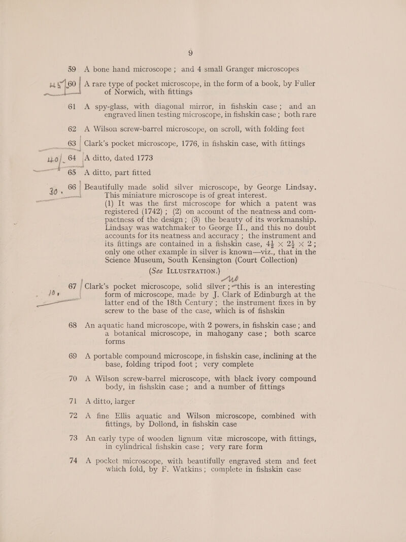 59 A bone hand microscope ; and 4 small Granger microscopes 14 471.60 | A rare type of pocket microscope, in the form of a book, by Fuller Preis Be of Norwich, with fittings 61 &lt;A spy-glass, with diagonal mirror, in fishskin case; and an engraved linen testing microscope, in fishskin case ; both rare 62 ve Wilson screw-barrel microscope, on scroll, with folding feet ge Cane s pocket microscope, 1776, in fishskin case, with fittings hol. 64 : A ditto, dated 1773 65 A ditto, part fitted | 20 66 | Beautifully made solid silver microscope, by George Lindsay. pee This miniature microscope is of great interest. (1) It was the first microscope for which a patent was registered (1742) ; (2) on account of the neatness and com- pactness of the design; (3) the beauty of its workmanship. Lindsay was watchmaker to George II., and this no doubt accounts for its neatness and accuracy ; the instrument and its fittings are contained in a fishskin case, 44 x 2} x 2; only one other example in silver is known—viz., that in the Science Museum, South Kensington (Court Collection) (See ILLUSTRATION.) 67 | { Clark's pocket microscope, solid eee ;“this is an interesting (9,5 form of microscope, made by J. Clark of Edinburgh at the er latter end of the 18th Century ; the instrument fixes in by screw to the base of the case, which is of fishskin 68 An aquatic hand microscope, with 2 powers, in fishskin case ; and a botanical microscope, in mahogany case; both scarce forms 69 &lt;A portable compound microscope, in fishskin case, inclining at the base, folding tripod foot ; very complete 70 A Wilson screw-barrel microscope, with black ivory compound body, in fishskin case; and a number of fittings 71 &lt;A ditto, larger 72 A fine Ellis aquatic and Wilson microscope, combined with fittings, by Dollond, in fishskin case 73 An early type of wooden lignum vite microscope, with fittings, in cylindrical fishskin case; very rare form 74 A pocket microscope, with beautifully engraved stem and feet which fold, by F. Watkins; complete in fishskin case