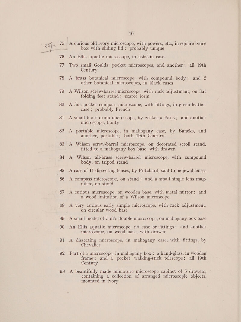 al 80 81 83 84 86 87 are) 89 90 91 92 93 10 A curious old ivory microscope, with powers, etc., in square ivory box with sliding lid; probably unique An Ellis aquatic microscope, in fishskin case Two small Goulds’ pocket microscopes, and another; all 19th Century A brass botanical microscope, with compound body; and 2 other botanical microscopes, in black cases A Wilson screw-barrel microscope, with rack adjustment, on flat folding feet stand; scarce form A fine pocket compass microscope, with fittings, in green leather case ; probably French A small brass drum microscope, by Secker a Paris; and another microscope, faulty A portable microscope, in mahogany case, by Bancks, and another, portable ; both 19th Century A Wilson screw-barrel microscope, on decorated scroll stand, fitted to a mahogany box base, with drawer A Wilson all-brass screw-barrel microscope, with compound body, on tripod stand A case of 11 dissecting lenses, by Pritchard, said to be jewel lenses A compass microscope, on stand; and a small single lens mag- nifier, on stand A curious microscope, on wooden base, with metal mirror; and a wood imitation of a Wilson microscope A very curious early simple microscope, with rack adjustment, on circular wood base A small model of Cufi’s double microscope, on mahogany box base An Ellis aquatic microscope, no case or fittings; and another microscope, on wood base, with drawer A dissecting microscope, in mahogany case, with fittings, by Chevalier Part of a microscope, in mahogany box ; a hand-glass, in wooden frame; and a pocket walking-stick telescope; all 19th Century A beautifully made miniature microscope cabinet of 5 drawers, containing a collection of arranged microscopic objects, mounted in ivory