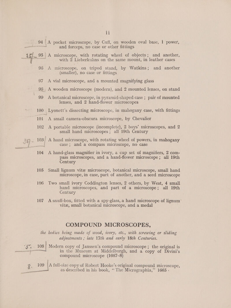M4 1] 94 | A pocket microscope, by Cuff, on wooden oval base, 1 power, Rete and forceps, no case or other fittings ay 95 | _A microscope, with rotating wheel of objects; and another, ee ee with 2 Lieberkuhns on the same mount, in leather cases 98 A microscope, on tripod stand, by Watkins; and another (smaller), no case or fittings 97 A vial microscope, and a mounted magnifying glass 98 A wooden microscope (modern), and 2 mounted lenses, on stand 99 &lt;A botanical microscope, in pyramid-shaped case ; pair of mounted lenses, and 2 hand-flower microscopes 100 Lyonett’s dissecting microscope, in mahogany case, with fittings ns 101 A smail camera-obscura microscope, by Chevalier 102 A portable microscope (incomplete), 2 boys’ microscopes, and 2 small hand microscopes; all 19th Century 103. A hand microscope, with rotating wheel of powers, in mahogany : case; and a compass microscope, no case 104 A hand-glass magnifier in ivory, a cup set of magnifiers, 2 com- pass microscopes, and a hand-flower microscope; all 19th Century 105 Small lignum vite microscope, botanical microscope, small hand microscope, in case, part of another, and a seed microscope 106 Two small ivory Coddington lenses, 2 others, by West, 4 small hand microscopes, and part of a microscope; all 19th Century 107 Asnufi-box, fitted with a spy-glass, a hand microscope of lignum’ vite, small botanical microscope, and a medal COMPOUND MICROSCOPES, ithe bodies being made of wood, tvory, etc., with screwing or sliding adjustments ; late 17th and early 18th Centuries. bad 108 | Modern copy of Janssen’s compound microscope ; the original is in the Museum at Middelburgh, and a copy of Divini’s compound microscope (1667-8) a 109 A seine copy of Robert Hooke’s original compound microscope, are as described in his book, ‘‘ The Micrographia,”’ 1665 .