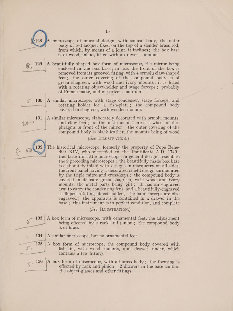   128 SA microscope of unusual design, with conical body, the outer nl body of red lacquer fixed on the top of a slender brass rod, eal from which, by means of a joint, it inclines; the box base is of wood, inlaid, fitted with a drawer ; unique &amp; 129 | lA beautifully shaped box form of microscope, the mirror being ‘ enclosed in the box base; in use, the front of the box is removed from its grooved fitting, with 4 ormolu claw-shaped feet; the outer covering of the compound body is of green shagreen, with wood and ivory mounts; it is fitted with a rotating object-holder and stage forceps; probably of French make, and in perfect condition eo FET Be ial 4 «180 A similar microscope, with stage condenser, stage forceps, and Ninedonanesasingeenoninal rotating holder for a fish-plate; the compound body covered in shagreen, with wooden mounts 131 lA similar microscope, elaborately decorated with ormolu mounts, 4! i and claw feet; in this instrument there is a wheel of dia- phragms in front of the mirror ; ; the outer covering of the compound body is black leather, the mounts being of wood us ee ILLUSTRATION. )   } The historical microscope, formerly the property of Pope Bene- | dict XIV, who succeeded to the Pontificate A.D. 1740; ae this beautiful little microscope, in general design, resembles the 2 preceding microscopes ; the beautifully made box base is elaborately inlaid with designs in marquetry on all sides, the front panel having a decorated shield design surmounted by the triple mitre and cross-keys ; the compound body is covered in delicate green shagreen, with wood and ivory mounts, the metal parts being gilt; it has an engraved arm to carry the condensing lens, and a beautifully-engraved scalloped rotating object-holder ; the hand forceps are also engraved ; the apparatus is contained in a drawer in the base ; this instrument is in perfect condition, and complete (See ILLUSTRATION.) » 133 A box form of microscope, with ornamental feet, the adjustment 3 ca being effected by a rack and pinion; the compound body Pen ail ger is of brass 134 iA similar microscope, but no ornamental feet é : “135 | | A box form of microscope, the compound body covered with S$. i fishskin, with wood mounts, and drawer under, which ore contains a few fittings ee 10 \Aa box form of miscrocope, with all-brass body ; the focusing is * i effected by rack and pinion; 2 drawers in the base contain eneererncrermreh the object-glasses and other fittings