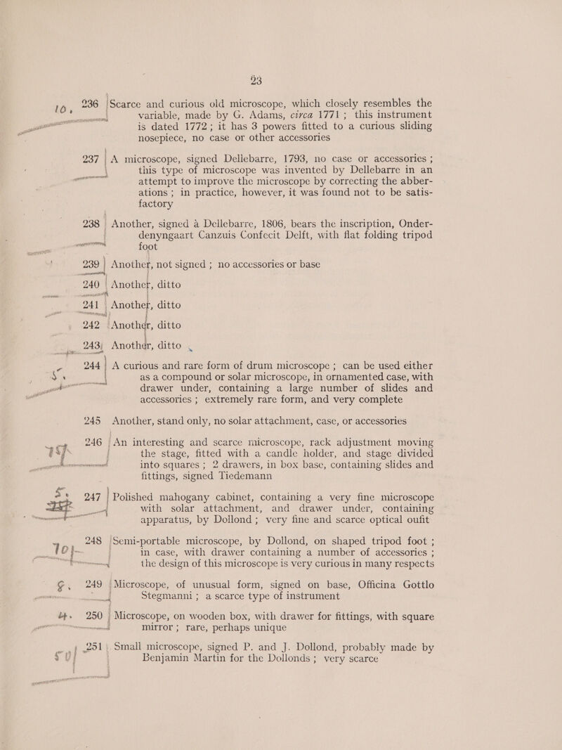 16, 736 Scares and curious old microscope, which closely resembles the Ve variable, made by G. Adams, civca 1771; this instrument as is dated 1772; it has 3 powers fitted to a curious sliding nosepiece, no case or other accessories § 237 A microscope, signed Dellebarre, 1793, no case or accessories ; \ this type of microscope was invented by Dellebarre in an RR attempt to improve the microscope by correcting the abber- ations ; in practice, however, it was found not to be satis- factory 238 Another, signed a Deilebarre, 1806, bears the inscription, Onder- denyngaart Canzuis Confecit Delft, with flat folding tripod rr foot 239 | Another, not signed ; no accessories or base 240 | { | Another, ditto OAL eee ditto “aaa LAnothde, ditto 243; Anothdr, ditto men SS any \ ae 244 A curious and rare form of drum microscope ; can be used either ’ - \ as a compound or solar microscope, in ornamented case, with aon drawer under, containing a large number of slides and accessories ; extremely rare form, and very complete OAL ; = $2 245 Another, stand only, no solar attachment, case, or accessories n 246 An interesting and scarce microscope, rack adjustment moving ] ’ the stage, fitted with a candle holder, and stage divided Pe Cae into squares ; 2 drawers, in box base, containing slides and fittings, signed Tiedemann S's 247 | Polished mahogany cabinet, containing a very fine microscope be i _ with solar attachment, and drawer under, containing : apparatus, by Dollond ; very fine and scarce optical oufit 248 |Semi- portable microscope, by Dollond, on shaped tripod foot ; in case, with drawer containing a number of accessories ; mom the design of this microscope Is very curious in many respec ts mn 249 Microscope, of unusual form, signed on base, Officina Gottlo 7 Nee . Stegmanni ; a scarce type of instrument &amp;,. 250; _ Microscope, on wooden box, with drawer for fittings, with square i mirror ; rare, perhaps unique ..f 291. Small microscope, signed P. and J. Dollond, probably made by 2 Uf Benjamin Martin for the Dollonds ; very scarce