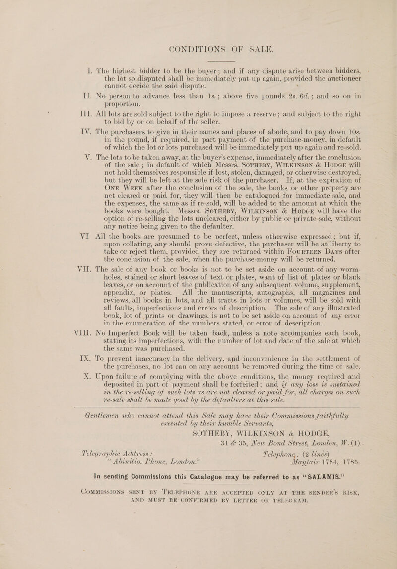 CONDITIONS OF SALE. I. The highest bidder to be the buyer; and if any dispute arise between bidders, the lot so disputed shall be immediately put up again, provided the auctioneer — cannot decide the said dispute. II. No person to advance less than 1s.; above five pounds 2s. 6d.; and so on in proportion. IIL. All lots are sold subject to the right to impose a reserve; and subject to the right to bid by or on behalf of the seller. IV. The purchasers to give in their names and places of abode, and to pay down 10s. in the pound, if required, in part payment of the purchase-money, in default of which the lot or lots purchased will be immediately put up again and re-sold. V. The lots to be taken away, at the buyer’s expense, immediately after the conclusion of the sale; in default of which Messrs. SoTHEBy, WILKINSON &amp; HopeGe will not hold themselves responsible if lost, stolen, damaged, or otherwise destroyed, but they will be left at the sole risk of the purchaser. If, at the expiration of OnE WERK after the conclusion of the sale, the books or other property are not cleared or paid for, they will then be catalogued for immediate sale, and the expenses, the same as if re-sold, will be added to the amount at which the books were bought. Messrs. SoTHEBY, WILKINSON &amp; HopGE will have the option of re-selling the lots uncleared, either by public or private sale, without any notice being given to the defaulter. VI All the books are presumed to be verfect, unless otherwise nies but. if, upon collating, any should prove defective, the purchaser will be at liberty to take or reject them, provided they are returned within FouRTEEN Days after the conclusion of the sale, when the purchase-money will be returned. VII. The sale of any book or books is not to be set aside on account of any worm- holes, stained or short leaves of text or plates, want of list of plates or blank leaves, or on account of the publication of any subsequent volume, supplement, appendix, or plates. All the manuscripts, autographs, all magazines and reviews, all books in lots, and all tracts in lots or volumes, will be sold with all faults, imperfections and errors of description. The sale of any illustrated book, lot of prints or drawings, 1s not to be set aside on account of any error in the enumeration of the numbers stated, or error of description. VIII. No Imperfect Book will be taken back, unless a note accompanies each book, stating its imperfections, with the number of lot and date of the sale at which the same was purchased. IX. To prevent inaccuracy in the delivery, and inconvenience in the settlement of the purchases, no lot can on any account be removed during the time of sale. X. Upon failure of complying with the above conditions, the money required and deposited in part of payment shall be forfeited; and 2f any loss vs sustained un the ve-selling of such lots as are not cleared or paid for, all charges on such re-sale shall be made good by the defaulters at this sale.  Gentlemen who cannot attend this Sale may have their Commissions farthfully executed by their humble Servants, SOTHEBY, WILKINSON &amp; HODGE, 34 &amp; 35, New Bond Street, London, W.(1) - Telegraphic Address : Telephone: (2 lines) “ Abinitio, Phone, London.” es 1484; 1733;  In sending Commissions this Catalogue — be referred to as “SALAMIS.” COMMISSIONS SENT BY TELEPHONE ARE ACCEPTED ONLY AT THE SENDER’S RISK, AND MUST BE CONFIRMED BY LETTER OR TELEGRAM.