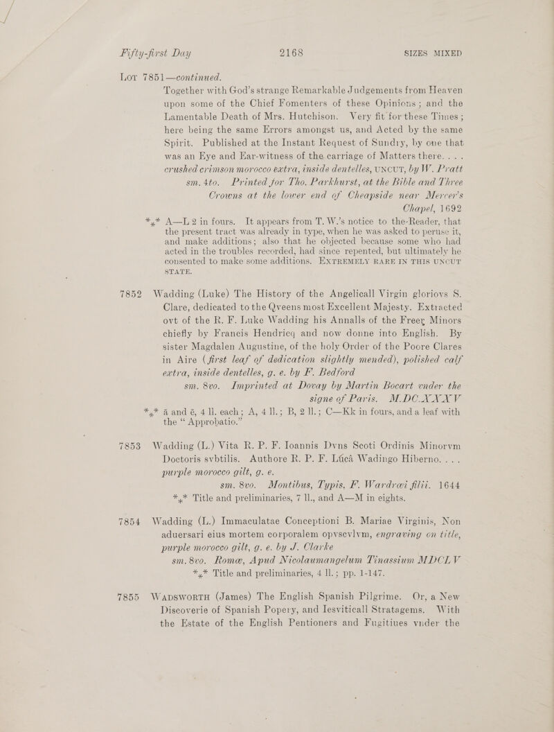 Lor 7851—continued. Together with God’s strange Remarkable Judgements from Heaven upon some of the Chief Fomenters of these Opinions ; and the Lamentable Death of Mrs. Hutchison. Very fit for these Times ; here being the same Errors amongst us, and Acted by the same Spirit. Published at the Instant Request of Sundry, by one that was an Hye and Har-witness of the carriage of Mattersthere.... crushed crimson morocco extra, inside dentelles, UNCUT, by W. Pratt sm.4to. Printed for Tho. Parkhurst, at the Bible and Three Crowns at the lower end af Cheapside near Mercer's Chapel, 1692 *,* AT, 2 in fours. It appears from T. W.’s notice to the-Reader, that the present tract was already in type, when he was asked to peruse it, and make additions; also that he objected because some who had acted in the troubles recorded, had since repented, but ultimately he consented to make some additions. EXTREMELY RARE IN THIS UNCUT STATE. 7852 Wadding (Luke) The History of the Angelicall Virgin gloriovs S. Clare, dedicated to the Qveens most Excellent Majesty. Extracted ovt of the R. F. Luke Wadding his Annalls of the Freer Minors chiefly by Francis Hendricq and now donne into English. By sister Magdalen Augustine, of the holy Order of the Poore Clares in Aire (first leaf of dedication slightly mended), polished calf extra, mnside dentelles, g. e. by fF’. Bedjord sm. 8v0. Imprinted at Dovay by Martin Bocart vnder the signe of Paris. M.DOXXXV *,* 4 and 6, 4 ll. each; A, 4 Il.; B, 2 I].; C—Kk in fours, and a leaf with the “‘ Approbatio.” 7853 Wadding (L.) Vita R. P. F. Ioannis Dvns Scoti Ordinis Minorvm Doctoris svbtilis. Authore R. P. F. Lic’ Wadingo Hiberno. .. . purple morocco gilt, g. é. sm. 8v0. Montibus, Typis, F. Wardrai filii. 1644 ** Title and preliminaries, 7 ll., and A—M in eights. 7854 Wadding (L.) Immaculatae Conceptioni B. Mariae Virginis, Non aduersari eius mortem corporalem opvsevlvm, engraving on title, purple morocco gilt, g. e. by J. Clarke sm. 8v0. Rome, Apud Nicolaumangelum Tinassium MDCLV *,* Title and preliminaries, 4 ll.; pp. 1-147. 7855 WapswortH (James) The English Spanish Pilgrime. Or, a New | Discoverie of Spanish Popery, and Iesviticall Stratagems. With the Estate of the English Pentioners and Fugitiues vnder the