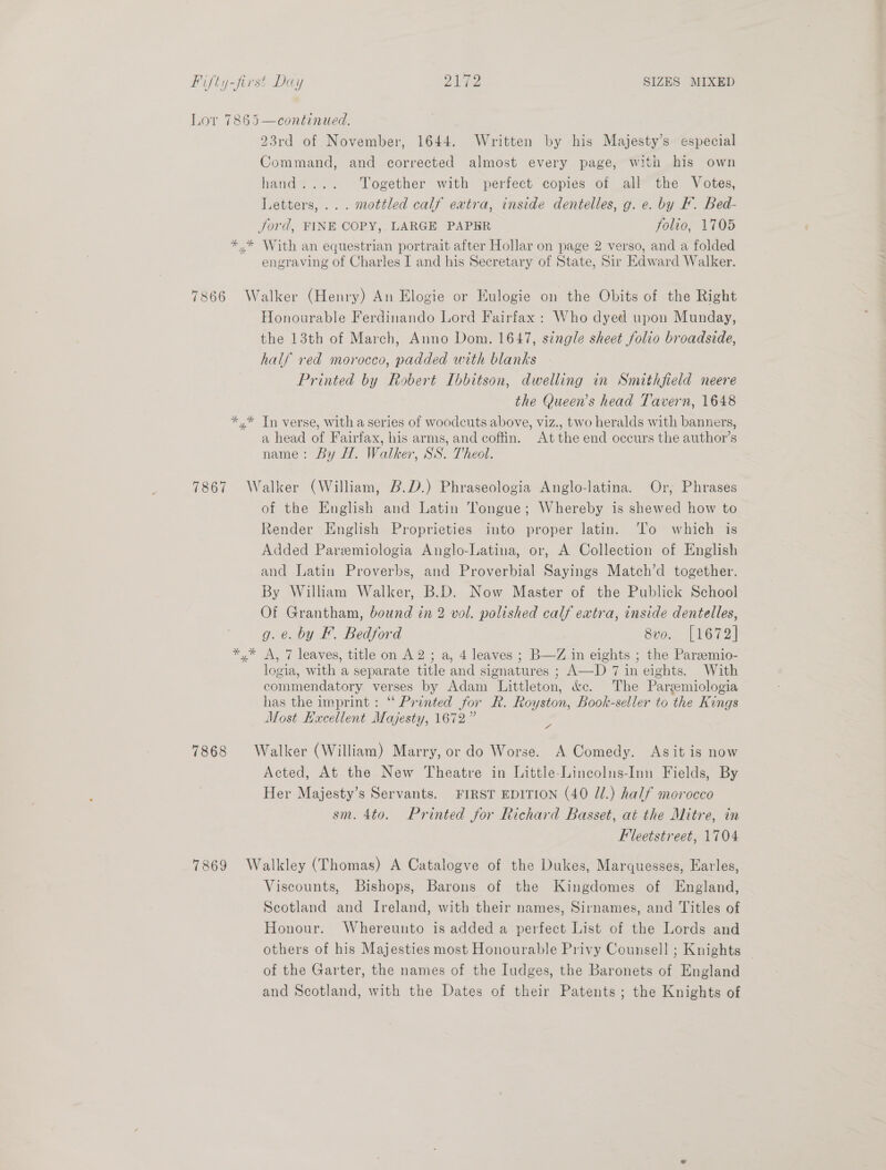 Lor 7865—continued. 23rd of November, 1644. Written by his Majesty’s especial Command, and corrected almost every page, with his own hand.... Together with perfect copies of all the Votes, Letters, ... mottled calf extra, inside dentelles, g. e. by F. Bed- Jord, FINE COPY, LARGE PAPER folio, 1705 *,* With an equestrian portrait after Hollar on page 2 verso, and a folded engraving of Charles I and his Secretary of State, Sir Edward Walker. 7866 Walker (Henry) An Elogie or Eulogie on the Obits of the Right Honourable Ferdinando Lord Fairfax : Who dyed upon Munday, the 13th of March, Anno Dom. 1647, single sheet folio broadside, half red morocco, padded with blanks Printed by Robert Ibbitson, dwelling in Smithfield neere the Queen’s head Tavern, 1648 *,* Tn verse, with a series of woodcuts above, viz., two heralds with banners, a head of Fairfax, his arms, and coftin. At the end occurs the author’s name: By H. Walker, SS. Theol. 7867 Walker (William, B.D.) Phraseologia Anglo-latina. Or, Phrases of the English and Latin tongue; Whereby is shewed how to Render English Proprieties into proper latin. ‘To which is Added Paremiologia Anglo-Latina, or, A Collection of English and Latin Proverbs, and Proverbial Sayings Match’d together. By William Walker, B.D. Now Master of the Publick School Of Grantham, bound in 2 vol. polished calf extra, inside dentelles, g. e. by F. Bedford 8vo. [1672] *,* A, 7 leaves, title on A2; a, 4 leaves ; B—Z in eights ; the Pareemio- logia, with a separate title and signatures ; A—-D 7 in eights. With commendatory verses by Adam Littleton, &amp;e. The Pargmiologia has the imprint : ‘ Printed for R. Royston, Book-seller to the Kings Most Haxcellent Majesty, 1672.”  ad 7868 Walker (William) Marry, or do Worse. A Comedy. Asit is now Acted, At the New Theatre in Little-Lincolns-Inn Fields, By Her Majesty’s Servants. FIRST EDITION (40 Jl.) half morocco sm. 4to. Printed for Richard Basset, at the Mitre, in Fleetstreet, 1704 7869 Walkley (Thomas) A Catalogve of the Dukes, Marquesses, Earles, Viscounts, Bishops, Barons of the Kingdomes of England, Scotland and Ireland, with their names, Sirnames, and Titles of Honour. Whereunto is added a perfect List of the Lords and others of his Majesties most Honourable Privy Counsell ; Knights — of the Garter, the names of the Iudges, the Baronets of England and Scotland, with the Dates of their Patents; the Knights of