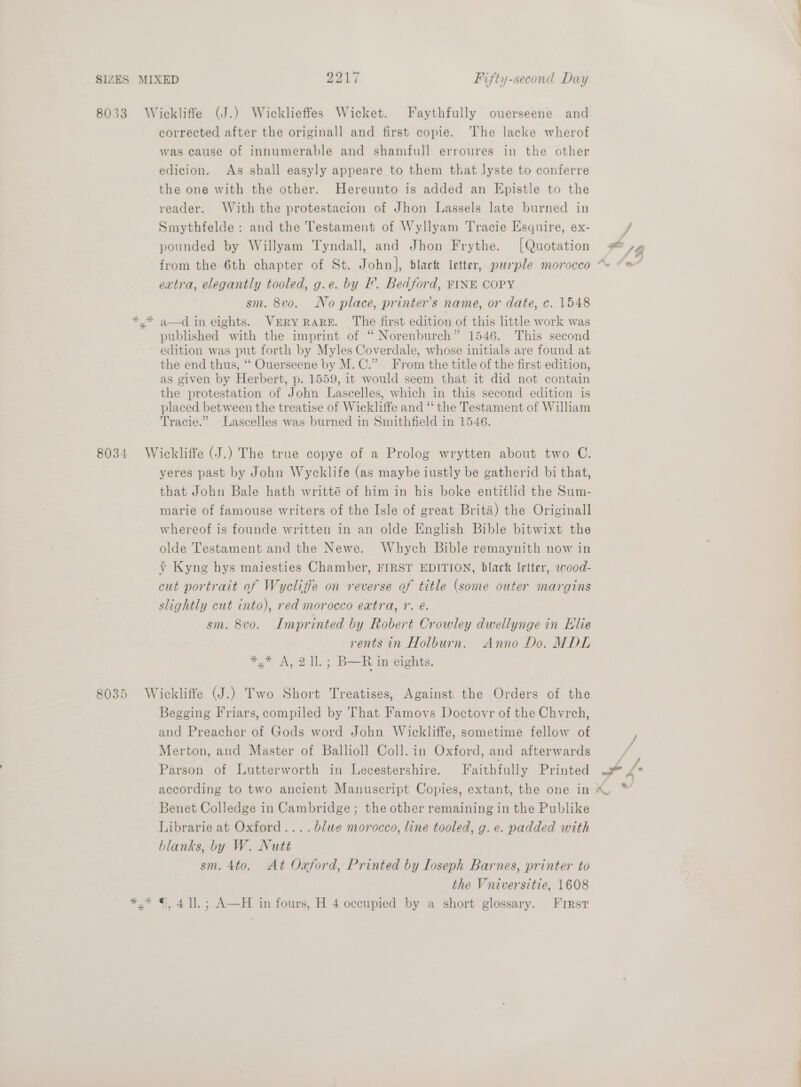 8033 Wickliffe (J.) Wicklieffes Wicket. Faythfully ouerseene and corrected after the originall and first copie. The lacke wherof was cause of innumerable and shamfull erroures in the other edicion. As shall easyly appeare to them that lyste to conferre the one with the other. Hereunto is added an Epistle to the reader. With the protestacion of Jhon Lassels late burned in Smythfelde : and the Testament of Wyllyam Tracie Esquire, ex- pounded by Willyam Tyndall, and Jhon Frythe. [Quotation = SB from the 6th chapter of St. John], black letter, paple morocco “~~ “* | extra, elegantly tooled, g.e. by I’. Bedford, FINE COPY sm. 8v0. No place, printer’s name, or date, c. 1548 *,* a—d in eights. VERY RARE. The first edition of this little work was published with the imprint of “ Norenburch” 1546. This second edition was put forth by Myles Coverdale, whose initials are found at the end thus, ‘‘ Ouerseene by M.C.” From the title of the first edition, as given by Herbert, p. 1559, it would seem that it did not contain the protestation of John Lascelles, which in this second edition is placed between the treatise of Wickliffe and “ the Testament of William Tracie.” Lascelles was burned in Smithfield in 1546. 8034 Wickliffe (J.) The true copye of a Prolog wrytten about two C. yeres past by John Wycklife (as maybe iustly be gatherid bi that, that John Bale hath writté of him in his boke entitlid the Sum- marie of famouse writers of the Isle of great Brita) the Originall whereof is founde written in an olde English Bible bitwixt the olde Testament and the Newe. Whych Bible remaynith now in y Kyng hys maiesties Chamber, FIRST EDITION, black letter, wood- cut portrait of Wycliffe on reverse of title (some outer margins slightly cut into), red morocco eatra, 7. €. sm. 8vo. Imprinted by Robert Crowley dwellynge in Elie rents in Holburn. Anno Do. MDL *,* A, 2 ll. ; B—R im eights. 8035 Wickliffe (J.) Two Short Treatises, Against the Orders of the Begging Friars, compiled by That Famovs Doctovr of the Chvrch, and Preacher of Gods word John Wickliffe, sometime fellow of Merton, and Master of Balliol! Coll. in Oxford, and afterwards Parson of Lutterworth in Lecestershire. Faithfully Printed Le according to two ancient Manuscript Copies, extant, the one in ™ Benet Colledge in Cambridge; the other remaining in the Publike Librarie at Oxford... . blue morocco, line tooled, g. e. padded with blanks, by W. Nutt sm. 4to. At Oxford, Printed by Loseph Barnes, printer to the Vniversitie, 1608 *,* ©, 4]. ; A—H in fours, H 4 occupied by a short glossary. First j/ j