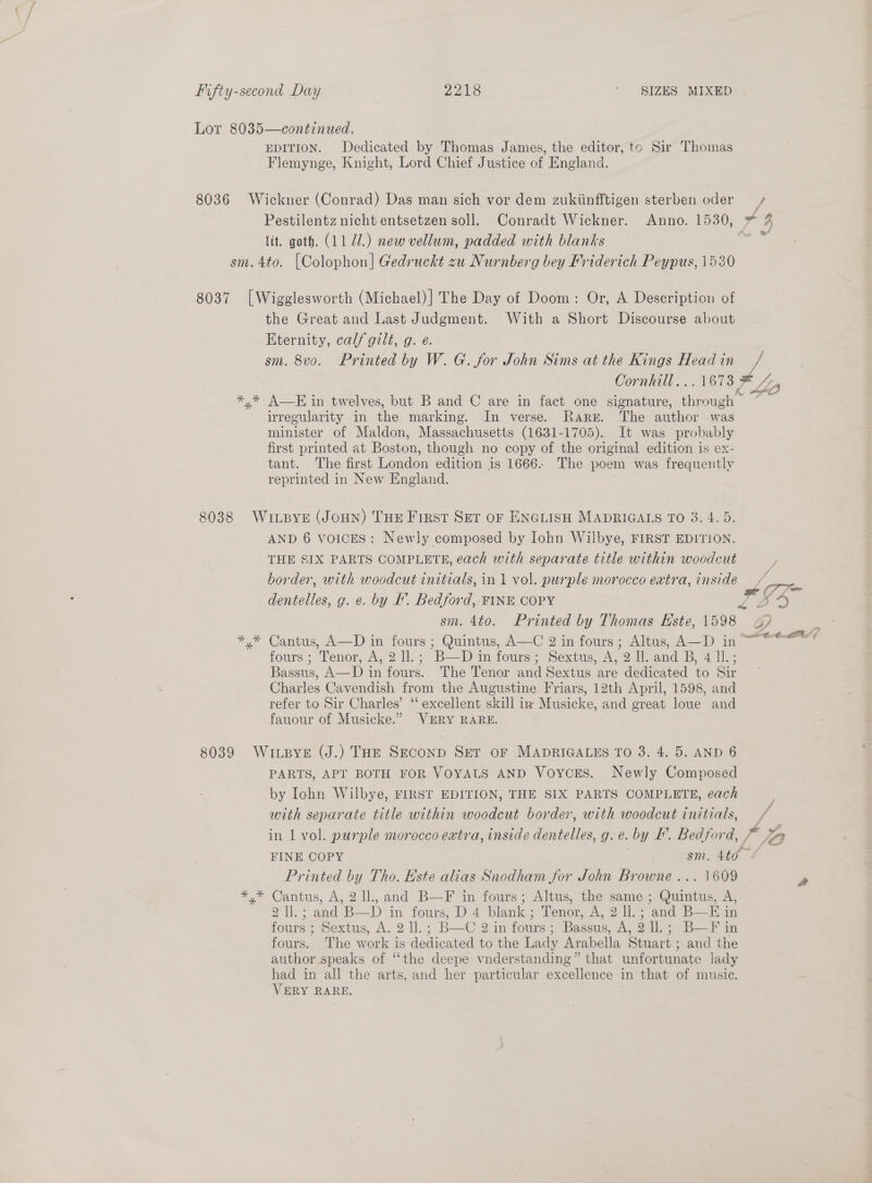 Lot 8035—continued. EDITION. Dedicated by Thomas James, the editor, to Sir Thomas Flemynge, Knight, Lord Chief Justice of England. 8036 Wickner (Conrad) Das man sich vor dem zukiinfftigen sterben oder ) Pestilentz nicht entsetzen soll. Conradt Wickner. Anno. 1530, * lit. goth. (11 71.) new vellum, padded with blanks F sm.4to. [Colophon] Gedruckt zu Nurnberg bey Friderich Peypus, 1530 Cs5 °* 8037 [Wigglesworth (Michael)] The Day of Doom: Or, A Description of the Great and Last Judgment. With a Short Discourse about Eternity, calf gilt, g. e. sm. 8vo. Printed by W. G. for John Sims at the Kings Head in ee ee Cornhill... 1673 3 Lia *,* AE in twelves, but B and C are in fact one signature, through “_ irregularity in the marking. In verse. Rare. The author was minister of Maldon, Massachusetts (1631-1705). It was probably first printed at Boston, though no copy of the original edition is ex- tant. The first London edition is 1666. The poem was frequently reprinted in New England. f 8038 WitpyE (JoHN) THE First Set or ENGLISH MADRIGALS TO 3. 4.5. AND 6 voices: Newly composed by Iohn Wilbye, FIRST EDITION. THE SIX PARTS COMPLETE, each with separate title within woodcut border, with woodcut initials, in 1 vol. purple morocco extra, inside oe dentelles, g. e. by I. Bedford, FINE COPY PY @ sm. 4t0. Printed by Thomas Este, 1598 3? ‘ *,* Cantus, A—D in fours ; Quintus, A—C 2 in fours; Altus, A—D in ~~ 4 fours ; Tenor, A, 2 ll.; B— im fourss—Sextus, A, 2 Woand B, 4 il; Bassus, A—D in fours. The Tenor and Sextus are dedicated to Sir Charles Cavendish from the Augustine Friars, 12th April, 1598, and refer to Sir Charles’ “ excellent skill iw Musicke, and great loue and fauour of Musicke.” VERY RARE. / / 8039 WiLBye (J.) THE Seconp SET oF MADRIGALES TO 3. 4. 5. AND 6 PARTS, APT BOTH FOR VOYALS AND Voycors. Newly Composed by Iohn Wilbye, FIRST EDITION, THE SIX PARTS COMPLETE, each with separate title within woodcut border, with woodcut initials, ~ in 1 vol. purple morocco extra, inside dentelles, g. e. by F. Bedford, val DA FINE COPY ih ee Printed by Tho. Este alias Snodham for John Browne ... 1609 . *,* Cantus, A, 2 ll, and B—F in fours; Altus, the same ; Quintus, A, 2 ll. ; and-B—D in fours, D 4 blank; Tenor, A, 2 ll. ; and B—E in fours ; Sextus, A. 2 ll.; B—C 2 in fours; Bassus, A, 2 ll.; B—F in fours. The work is dedicated to the Lady Arabella Stuart ; and the author speaks of “‘the deepe vnderstanding” that unfortunate lady had in all the arts, and her particular excellence in that of music. VERY RARE.