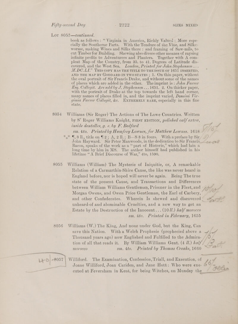 Lor 8053—continued. book as follows: ‘ Virginia in America, Richly Valued : More espe- cially the Southerne Parts. With the Tendure of the Vine, and Silke- worme, making Wines and Silks there : and framing of Saw-mils, to cut Timber for Building. Shewing also divers other meanes of raysing infinite profits to Adventurers and Planters. Together with A com- pleat Map of the Country, from 35. to 41. Degrees of Latitude dis- covered, and the West Sea. London, Printed for John Stephenson . M.DC.LI.” Tats copy HAS THE TITLE TO THE ISSUE OF 1651 INSERTED, AND THE MAP BY GODDARD IN TWOSTATES ; 1. On thin paper, without the oval portrait of Sir Francis Drake, and without some of the names of places which are added in the other. Theimprint is: John Farrer Esq. Collegrt. Are sold by J. Stephenson...1651. 2. On thicker paper, with the portrait of Drake at the top towards the left hand corner, -mnany names of places filled in, and the imprint varied, Domina Vir- guua Farrer Collegit, &e. EXTREMELY RARE, especially in this fine state. 8054 Williams (Sir Roger) The Actions of The Lowe Countries. Written by S Roger Williams Knight, FIRST EDITION, polished calf extra, inside dentelles, g. e. by KF. Bedford sm. 4to. Printed by Humfrey Lownes, for Matthew Lownes. 1618 *,* 7,3 11., title on |2; A, 2 ll. ;~B—S 3 in fours. With a preface by Sir/ ¢ Jonn Hayward. Sir Peter Manwoode, in the dedication to Sir Francis — Bacon, speaks of the work as a “part of Historie,” which had lain a long time by him in MS. The author himself had pubhenca in his lifetime “ A Brief Discourse of War,” 4to, 1590. 8055 Williams (William) The Mysterie of Iniquitie, or, A remarkable Relation of a Carmarthin-Shire Cause, the like was never heard in England before, nor is hoped will never be again. Being The true state of the present Cause, and Transactions and Differences between William Williams Gentleman, Prisoner in the Fleet,and 4. Morgan Owens, and Owen Price Gentleman, the Earl of Carbery, and other Confederates. Wherein Is shewed and discovered. unheard-of and abominable Cruelties, and a new way to get an Estate by the Destruction of the Innocent... (107/.) half morocco cm. 4to. Printed in February, 1655 8056 Williams (W.) The King, And none under God, but the King, Can save this Nation. Witha Welch Prophesie (prophecied above a tion of all that reads it. By William Williams Gent. (4 /.) half / m0r0cco sm. 4to. Printed by Thomas Creake, 1660 | Williford. The Examination, Confession, Triall, and Execution, of cuted at Feversham in Kent, for being Witches, on Munday the