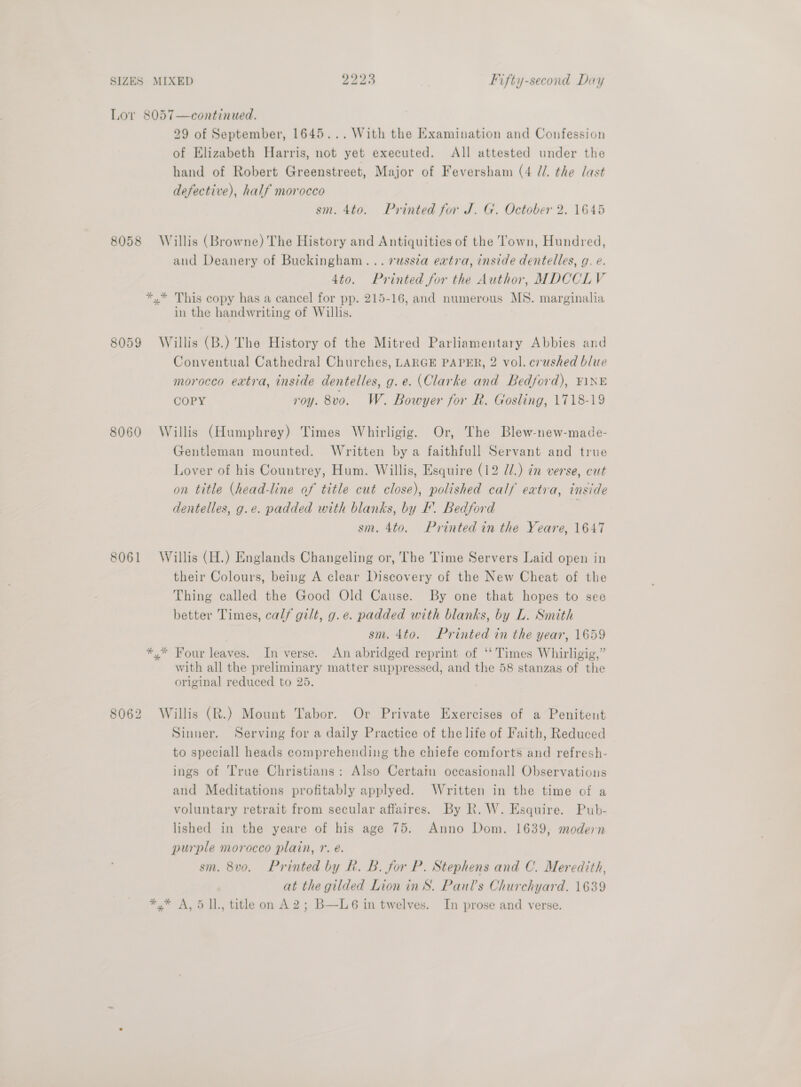 Lov 8057—continued. 29 of September, 1645... With the Examination and Confession of Elizabeth Harris, not yet executed. All attested under the hand of Robert Greenstreet, Major of Feversham (4 //. the last defective), half morocco sm. 4to. Printed for J. G. October 2. 1645 8058 Willis (Browne) The History and Antiquities of the Town, Hundred, and Deanery of Buckingham... vuss7a extra, inside dentelles, g. e. 4to. Printed for the Author, MDCCLV *,* This copy has a cancel for pp. 215-16, and numerous MS. marginalia in the handwriting of Willis. 8059 Willis (B.) The History of the Mitred Parliamentary Abbies and Conventual Cathedral Churches, LARGE PAPER, 2 vol. crushed blue morocco extra, inside dentelles, g.e. (Clarke and Bedford), ¥1\NE COPY roy. 8vo. W. Bowyer for R. Gosling, 1718-19 8060 Willis (Humphrey) Times Whirligig. Or, The Blew-new-made- Gentleman mounted. Written by a faithfull Servant and true Lover of his Countrey, Hum. Willis, Esquire (12 7/.) in verse, cut on title (head-line of title cut close), polished calf extra, inside dentelles, g.e. padded with blanks, by I’. Bedford | sm. 4to. Printed in the Yeare, 1647 8061 Willis (H.) Englands Changeling or, The Time Servers Laid open in their Colours, being A clear Discovery of the New Cheat of the Thing called the Good Old Cause. By one that hopes to see better Times, calf gilt, g.e. padded with blanks, by L. Smith sm. 4to. Printed in the year, 1659 *,* Four leaves. In verse. An abridged reprint of ‘‘ Times Whirligig,” with all the preliminary matter suppressed, and the 58 stanzas of the original reduced to 25. 8062 Willis (R.) Mount Tabor. Or Private Exercises of a Penitent Sinner. Serving for a daily Practice of the life of Faith, Reduced to speciall heads comprehending the chiefe comforts and refresh- ings of True Christians: Also Certatm occasionall Observations and Meditations profitably applyed. Written in the time of a voluntary retrait from secular affaires. By R. W. Esquire. Pub- lished in the yeare of his age 75. Anno Dom. 1639, modern purple morocco plain, r. e. sm. 8vo, Printed by Rk. B. for P. Stephens and C. Meredith, at the gilded Lion inS. Paul’s Churchyard. 1639 *,* A, 5 1l., title on A2; B—L6 in twelves. In prose and verse.