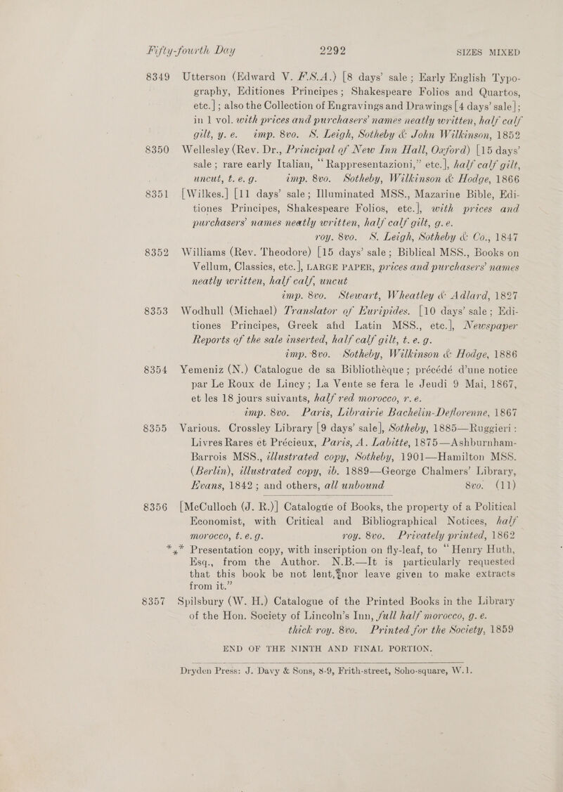 8349 Utterson (Edward V. #'.S.A.) [8 days’ sale; Early English Typo- graphy, Hditiones Principes; Shakespeare Folios and Quartos, etc.|; also the Collection of Engravings and Drawings [4 days’ sale]; in 1 vol. with prices and purchasers’ names neatly written, half calf gilt, y.e. tmp. 8vo. S. Leigh, Sotheby &amp; John Wilkinson, 1852 8350 Wellesley (Rev. Dr., Principal ef New Inn Hall, Oxford) [15 days’ sale; rare early Italian, ‘‘Rappresentazioni,” etc. |, half calf gilt, uncut, t. €. g. imp. 8vo. Sotheby, Wilkinson &amp; Hodge, 1866 8351 [Wilkes.] [11 days’ sale; Illuminated MSS., Mazarine Bible, Edi- tiones Principes, Shakespeare Folios, etc.], with prices and purchasers’ names neatly written, half calf gilt, g.e. roy. 8vo. S. Leigh, Sotheby &amp; Co., 1847 8352 Williams (Rev. Theodore) [15 days’ sale; Biblical MSS., Books on Vellum, Classics, etc. ], LARGE PAPER, prices and pur chasers names neatly written, half calf, uncut imp. 8vo. Stewart, Wheatley &amp; Adlard, 1827 8353 Wodhull (Michael) 7ranslator of Euripides. [10 days’ sale; Edi- tiones Principes, Greek ahd Latin MSS., etc.], Newspaper Reports of the sale inserted, half calf gilt, t. e. g. imp. 8vo. Sotheby, Wilkinson &amp; Hodge, 1886 8354 Yemeniz (N.) Catalogue de sa Bibliothéque; précédé d’une notice par Le Roux de Lincy ; La Vente se fera le Jeudi 9 Mai, 1867, et les 18 jours suivants, half red morocco, 1. é. amp. 8vo. Paris, Librairie Bachelin-Deflorenne, 1867 8355 Various. Crossley Library [9 days’ sale], Sotheby, 1885—Ruggieri : Livres Rares et Précieux, Paris, A. Labitte, 1875—Ashburnham- Barrois MSS., edlustrated copy, Sotheby, 1901—Hamilton MSS. (Berlin), illustrated copy, 1b. 1889—George Chalmers’ Library, Hvans, 1842; and others, all unbound 8vo. (11)  8356 [McCulloch (J. R.)| Catalogte of Books, the property of a Political Economist, with Critical and Bibliographical Notices, half morocco, t.é.g. roy. 8vo. Privately printed, 1862 *.* Presentation copy, with inscription on fly-leaf, to “Henry Huth, Ksq., from the Author. -N.B.—It. is particularly requested that this book be not lent,¥nor leave given to make extracts irom 1. 8357 Spilsbury (W. H.) Catalogue of the Printed Books in the Library of the Hon. Society of Lincoln’s Inn, full half morocco, g. e. thick roy. 8vo. Printed for the Society, 1859 END OF THE NINTH AND FINAL PORTION.   Dryden Press: J . Davy &amp; Sons, 8-9, Frith-street, Soho-square, W.1.