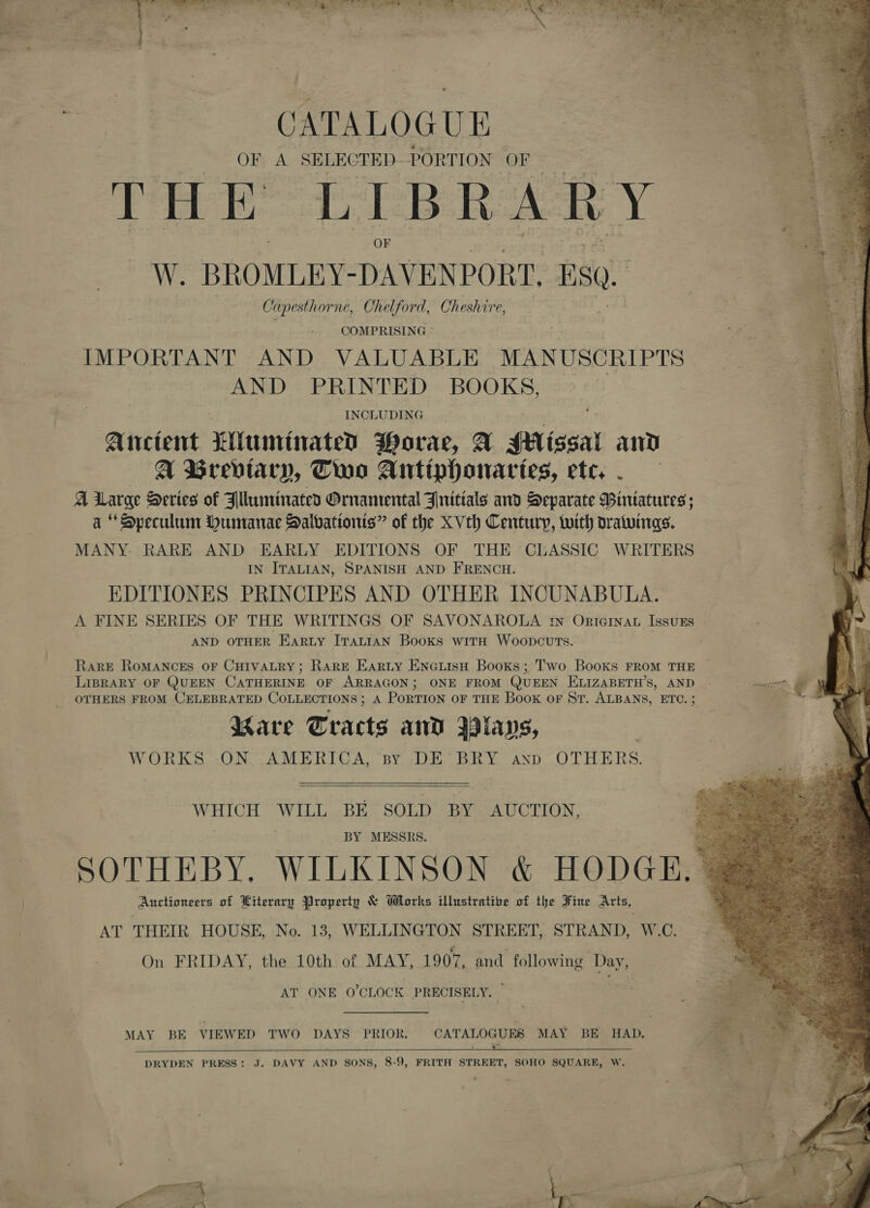ea eee Te ee ke CATALOGUE OF A SELECTED- PORTION OF THE LIBRARY W. BROMLEY- DAVENPORT. SQ. Capesthorne, Ch elford, Cheshire, COMPRISING ° IMPORTANT AND VALUABLE MANUSCRIPTS AND PRINTED BOOKS, INCLUDING Atrectent 7Aunrinaten PWorae, A #Aissal ai A wUrevtary, Two Antiphonartes, ete, A Large Series of Blluminated Ornamental Jnitials and Separate Bintatures; a * Speculum Humanae Dalbationts” of the XVth Century, with oratwings. MANY. RARE AND EARLY EDITIONS OF THE CLASSIC WRITERS IN ITALIAN, SPANISH AND FRENCH. EDITIONES PRINCIPES AND OTHER INCUNABULA. A FINE SERIES OF THE WRITINGS OF SAVONAROLA rn ORIGINAL IssuES AND OTHER EARLY ITALIAN Books witH Woopcuvts.    RaRE ROMANCES OF CHIVALRY; RARE Earty EneuisH Books; Two Books FROM THE LIBRARY OF QUEEN CATHERINE OF ARRAGON; ONE FROM QUEEN ELIZABETH’S, AND - OTHERS FROM CELEBRATED COLLECTIONS; A PoRTION OF THE Book oF St. ALBANS, ETC. ; Bare Tracts and yavs, WORKS, -ON .AMERICA, sy DE’ BRY ann: OTHERS WHICH WILL BE SOLD BY _ AUCTION, BY MESSRS. | SOTHEBY, WILKINSON &amp; HODGE, . Auctioneers of Literary Property &amp; Works illustrative of the Fine Arts, AT THEIR HOUSE, No. 18, WELLINGTON STREET, STRAND, W.C. On FRIDAY, the 10th of MAY, 1907, and following Day, AT ONE O'CLOCK PRECISELY. — MAY BE VIEWED TWO DAYS PRIOR. CATALOGUES MAY BE HAD.  DRYDEN PRESS: J. DAVY AND SONS, 8-9, FRITH STREET, SOHO SQUARE, W. 
