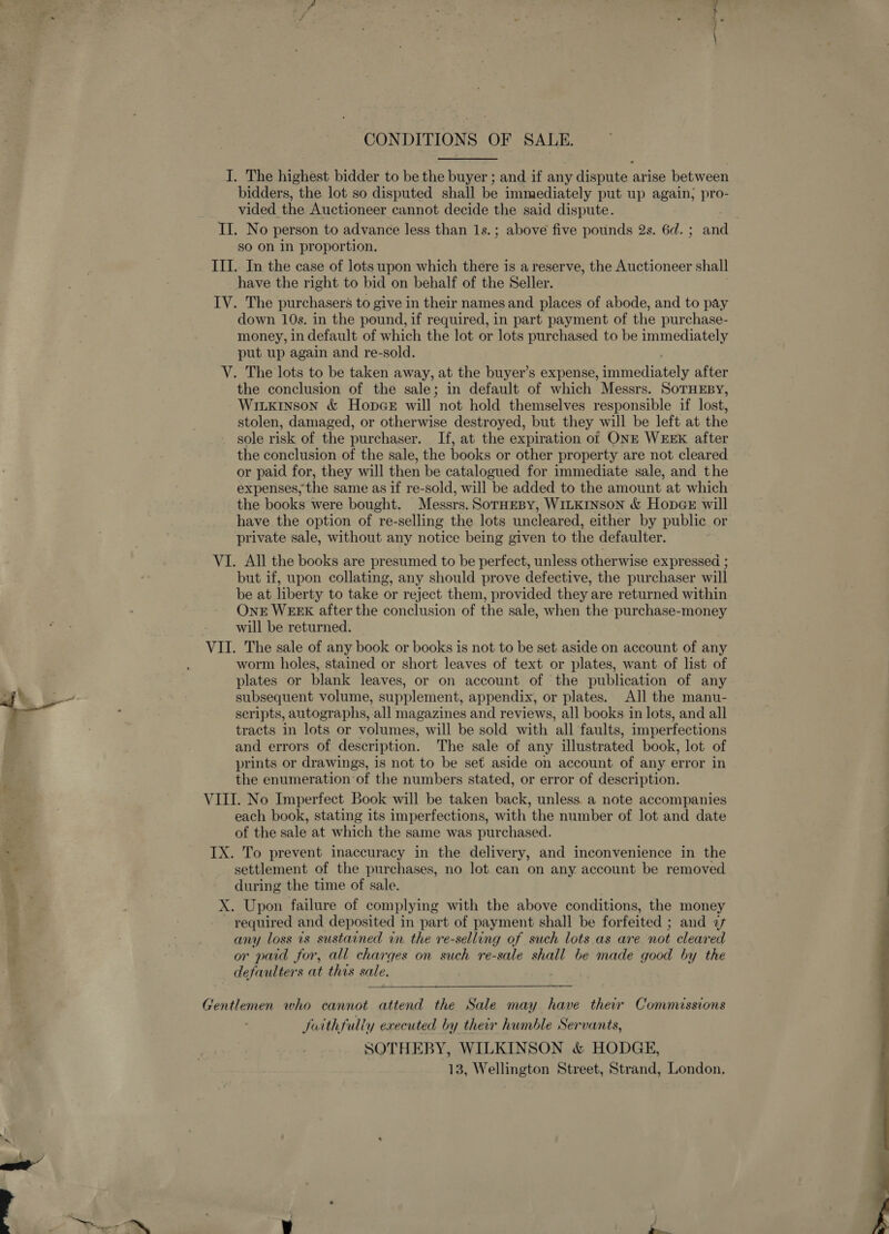 CONDITIONS OF SALE. I. The highest bidder to be the buyer ; and if any dispute : arise between bidders, the lot so disputed shall be immediately put up again; pro- vided the Auctioneer cannot decide the said dispute. II. No person to advance less than 1s.; above five pounds 2s. 6d. ; ane | so on in proportion. III. In the case of lots upon which there is a reserve, the Auctioneer shall have the right to bid on behalf of the Seller. IV. The purchasers to give in their names and places of abode, and to pay down 10s. in the pound, if required, in part payment of the purchase- money, in default of which the lot or lots purchased to be immediately put up again and re-sold. V. The lots to be taken away, at the buyer’s expense, araierintely after the conclusion of the sale; in default of which Messrs. SoTHEBY, Witxrnson &amp; Hope will not hold themselves responsible if lost, stolen, damaged, or otherwise destroyed, but they will be left at the sole risk of the purchaser. If, at the expiration of ONE WEEK after the conclusion of the sale, the books or other property are not cleared or paid for, they will then be catalogued for immediate sale, and the expenses, the same as if re-sold, will be added to the amount at which the books were bought. Messrs. SorHEBY, WILKINSON &amp; HopaGe will have the option of re-selling the lots uncleared, either by public or private sale, without any notice being given to the defaulter. VI. All the books are presumed to be perfect, unless otherwise expressed ; but if, upon collating, any should prove defective, the purchaser will be at liberty to take or reject them, provided they are returned within OnE WEEK after the conclusion of the sale, when the purchase-money will be returned. VII. The sale of any book or books is not to be set aside on account of any worm holes, stained or short leaves of text or plates, want of list of plates or blank leaves, or on account of the publication of any subsequent volume, supplement, appendix, or plates. All the manu- scripts, autographs, all magazines and reviews, all books in lots, and all tracts in lots or volumes, will be sold with all faults, imperfections and errors of description. The sale of any illustrated book, lot of prints or drawings, is not to be set aside on account of any error in the enumeration of the numbers stated, or error of description. VIII. No Imperfect Book will be taken back, unless. a note accompanies each book, stating its imperfections, with the number of lot and date of the sale at which the same was purchased. IX. To prevent inaccuracy in the delivery, and inconvenience in the settlement of the purchases, no lot can on any account be removed during the time of sale. X. Upon failure of complying with the above conditions, the money required and deposited in part of payment shall be forfeited ; and 2 any loss is sustained in the re-selling of such lots. as are not cleared or paid for, all charges on such re-sale shall be made good by the defaulters at this sale. Gentlemen who cannot attend the Sale may have their Commissions Juithfully executed by their humble Servants, SOTHEBY, WILKINSON &amp; HODGE,