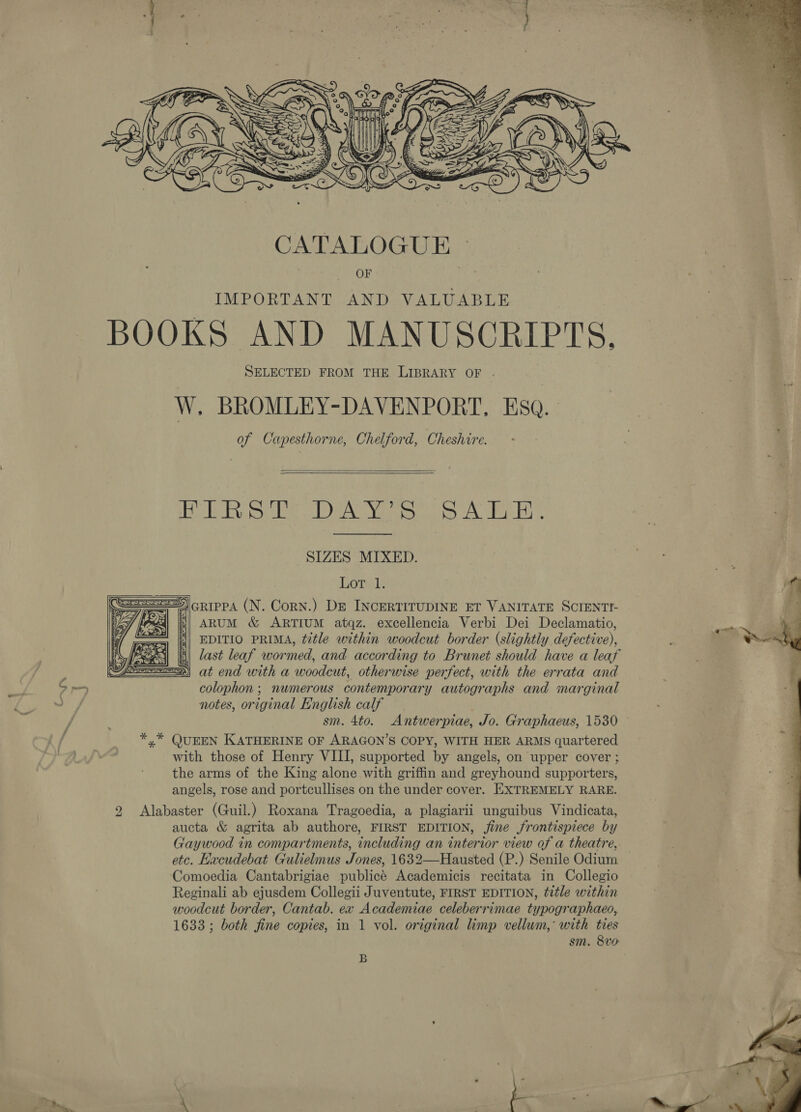   CATALOGUE © ITOK IMPORTANT AND VALUABLE BOOKS AND MANUSCRIPTS, SELECTED FROM THE LIBRARY OF . W. BROMLEY-DAVENPORT, Eso. of Capesthorne, Chelford, Cheshire.   PRS ee Dc YEP AFB . SIZES MIXED. SS)cRippa (N. Corn.) De INCERTITUDINE ET VANITATE SCIENTI- a] is| ARuM &amp; ARTIUM atqz. excellencia Verbi Dei Declamatio, EDITIO PRIMA, title within woodcut border (slightly defective), last leaf wormed, and according to Brunet should have a leaf } at end with a woodcut, otherwise perfect, with the errata and colophon ; numerous contemporary autographs and marginal notes, original English calf sm. 4to. Antwerpiae, Jo. Graphaeus, 1530 *,* QUEEN KATHERINE OF ARAGON’S COPY, WITH HER ARMS quartered with those of Henry VIII, supported by angels, on upper cover ; the arms of the King alone with griffin and greyhound supporters, angels, rose and portcullises on the under cover. EXTREMELY RARE. 2 Alabaster (Guil.) Roxana Tragoedia, a plagiarii unguibus Vindicata, aucta &amp; agrita ab authore, FIRST EDITION, jine frontispiece by Gaywood in compartments, including an interior view of a theatre, etc. Hacudebat Gulielmus Jones, 1632—Hausted (P.) Senile Odium — Comoedia Cantabrigiae publicé Academicis recitata in Collegio Reginali ab ejusdem Collegii Juventute, FIRST EDITION, title within woodcut border, Cantab. ex Academiae celeberrimae typographaeo, 1633 ; both fine copies, in 1 vol. original limp vellum, with ties sm. 8v0 2 | 