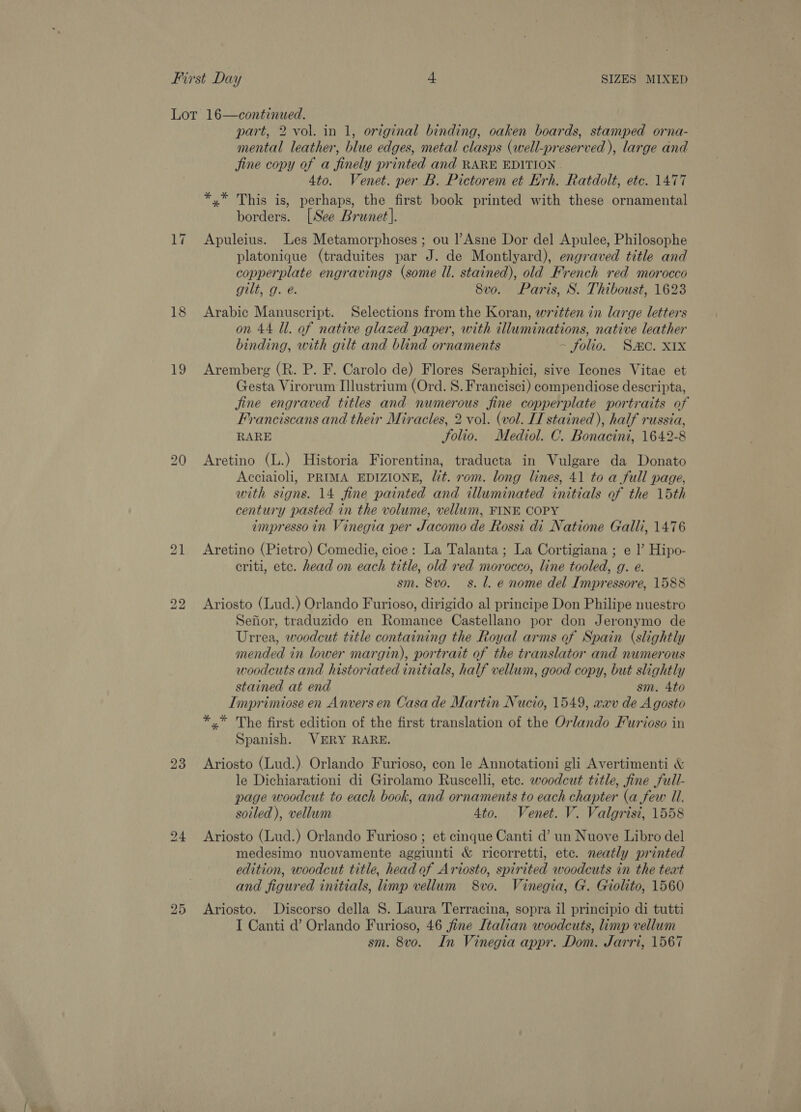 Lot 16—continued. part, 2 vol. in 1, original binding, oaken boards, stamped orna- mental leather, blue edges, metal clasps (well-preserved ), large and jine copy of a finely printed and RARE EDITION 4to. Venet. per B. Pictorem et Erh. Ratdolt, etc. 1477 *,* This is, perhaps, the first book printed with these ornamental borders. [See Brunet]. 17 Apuleius. Les Metamorphoses ; ou lAsne Dor del Apulee, Philosophe platonique (traduites par J. de Montlyard), engraved title and copperplate engravings (some ll. stained), old French red morocco gilt, g. @. 8vo. Paris, S. Thiboust, 1623 18 Arabic Manuscript. Selections from the Koran, written in large letters on 44 Ul. of native glazed paper, with illuminations, native leather binding, with gilt and blind ornaments - folio. Smc. XIx 19 Aremberg (R. P. F. Carolo de) Flores Seraphici, sive Icones Vitae et Gesta Virorum I]lustrium (Ord. S. Francisci) compendiose descripta, jine engraved titles and numerous fine copperplate portraits of Franciscans and their Miracles, 2 vol. (vol. II stained), half russia, RARE Solio. Mediol. C. Bonacini, 1642-8 20 Aretino (L.) Historia Fiorentina, traducta in Vulgare da Donato Acciaioli, PRIMA EDIZIONE, lit. rom. long lines, 41 to a full page, with signs. 14 fine painted and illuminated initials of the 15th century pasted in the volume, vellum, FINE COPY impresso in Vinegia per Jacomo de Rossi di Natione Galli, 1476 21 Aretino (Pietro) Comedie, cioe: La Talanta; La Cortigiana ; e l’ Hipo- criti, etc. head on each title, old red morocco, line tooled, g. e. sm. 8vo. s. l. e nome del Impressore, 1588 bo bo Ariosto (Lud.) Orlando Furioso, dirigido al principe Don Philipe nuestro Sefior, traduzido en Romance Castellano por don Jeronymo de Urrea, woodcut title containing the Royal arms of Spain (slightly mended in lower margin), portrait of the translator and numerous woodcuts and historiated initials, half vellum, good copy, but slightly stained at end sm. 4to Imprimiose en Anvers en Casa de Martin Nucio, 1549, wav de Agosto *.* The first edition of the first translation of the Orlando Furioso in Spanish. VERY RARE. 23 Ariosto (Lud.) Orlando Furioso, con le Annotationi gli Avertimenti &amp; le Dichiarationi di Girolamo Ruscelli, etc. woodcut title, fine full- page woodcut to each book, and ornaments to each chapter (a few Il. soiled), vellum 4to. Venet. V. Valgrisi, 1558 24 Ariosto (Lud.) Orlando Furioso ; et cinque Canti d’ un Nuove Libro del medesimo nuovamente aggiunti &amp; ricorretti, etc. neatly printed edition, woodcut title, head of Ariosto, spirited woodcuts in the teat and figured initials, limp vellum 8vo. Vinegia, G. Giolito, 1560 25 <Ariosto. Discorso della 8. Laura Terracina, sopra il principio di tutti I Canti d’ Orlando Furioso, 46 fine Italian woodcuts, limp vellum sm. 8vo. In Vinegia appr. Dom. Jarri, 1567