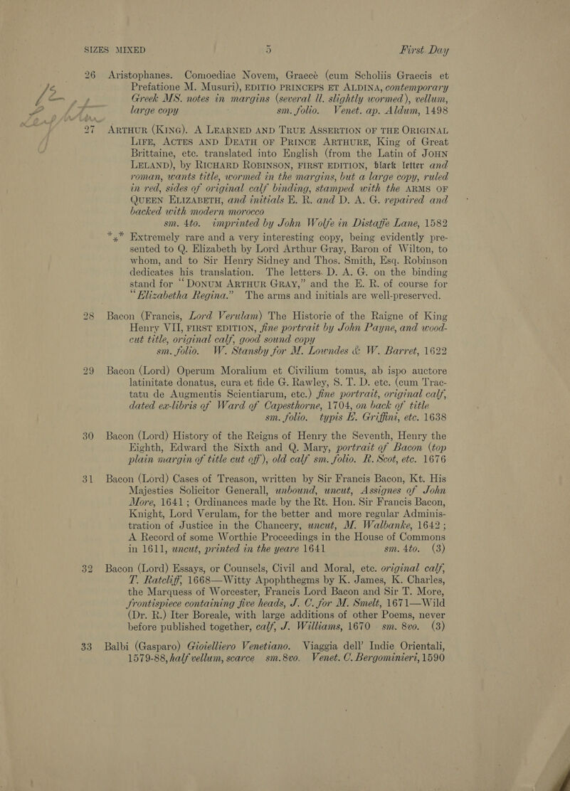 26 Aristophanes. Comoediae Novem, Graece (eum Scholiis Graecis et 15 | Prefatione M. Musuri), EDITIO PRINCEPS ET ALDINA, contemporary Gm.» Greek MS. notes in margins (several Ul. slightly wormed), vellum, large copy sm. folio. Venet. ap. Aldum, 1498 ARTHUR (KinG). A LEARNED AND TRUE ASSERTION OF THE ORIGINAL LiFfE, ACTES AND DEATH OF PRINCE ARTHURE, King of Great Brittaine, etc. translated into English (from the Latin of JoHN LELAND), by RicHARD ROBINSON, FIRST EDITION, black letter and roman, wants title, wormed in the margins, but a large copy, ruled in red, sides of original calf binding, stamped with the ARMS OF (JUEEN ELIZABETH, and initials E. R. and D. A. G. repaired and backed with modern morocco sm. 4to. imprinted by John Wolfe in Distaffe Lane, 1582 *,* Extremely rare and a very interesting copy, being evidently pre- sented to Q. Elizabeth by Lord Arthur Gray, Baron of Wilton, to whom, and to Sir Henry Sidney and Thos. Smith, Esq. Robinson dedicates his translation. The letters. D. A. G. on the binding stand for ““DoNum ARTHUR GRAY,” and the E. R. of course for “Elizabetha Regina.” The arms and initials are well-preserved. LD &amp; 7 -~J 7 Bacon (Francis, Lord Verulam) The Historie of the Raigne of King Henry VII, FIRST EDITION, fine portrait by John Payne, and wood- cut title, original calf, good sound copy sm. folio. W. Stansby for M. Lowndes &amp; W. Barret, 1622 bo GO 29 Bacon (Lord) Operum Moralium et Civilium tomus, ab ispo auctore latinitate donatus, cura et fide G. Rawley, S. T. D. ete. (cum Trac- tatu de Augmentis Scientiarum, etc.) fine portrait, original calf, dated ex-libris of Ward of Capesthorne, 1704, on back of title sm. folio. typis E. Griffini, etc. 1638 30 Bacon (Lord) History of the Reigns of Henry the Seventh, Henry the Kighth, Edward the Sixth and Q. Mary, portrait of Bacon (top plain margin of title cut eff), old calf sm. folio. R. Scot, etc. 1676 31 Bacon (Lord) Cases of Treason, written by Sir Francis Bacon, Kt. His Majesties Solicitor Generall, wnbound, uncut, Assignes of John More, 1641; Ordinances made by the Rt. Hon. Sir Francis Bacon, Knight, Lord Verulam, for the better and more regular Adminis- tration of Justice in the Chancery, uncut, WZ. Walbanke, 1642 ; A Record of some Worthie Proceedings in the House of Commons in 1611, uncut, printed in the yeare 1641 sm. 4to. (3) 32 Bacon (Lord) Essays, or Counsels, Civil and Moral, ete. original calf, T. Ratcliff, 1668—Witty Apophthegms by K. James, K. Charles, the Marquess of Worcester, Francis Lord Bacon and Sir T. More, Frontispiece containing five heads, J. C. for M. Smelt, 1671—Wild (Dr. R.) Iter Boreale, with large additions of other Poems, never before published together, calf, J. Williams, 1670 sm. 8vo. (3) 33 Balbi (Gasparo) Giotelliero Venetiano. Viaggia dell’ Indie Orientali, 1579-88, half vellum, scarce sm.8vo. Venet. C. Bergominieri, 1590 