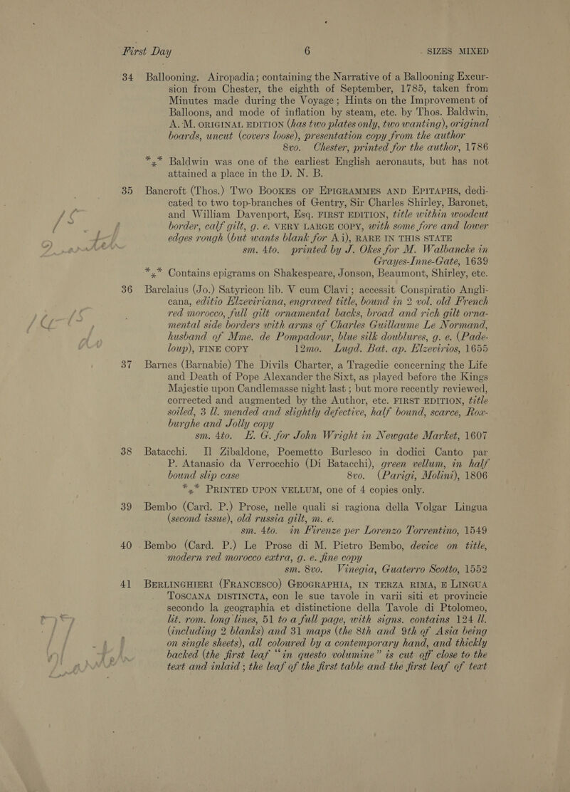 35 36 37 38 39 40 4] sion from Chester, the eighth of September, 1785, taken from Minutes made during the Voyage; Hints on the Improvement of Balloons, and mode of inflation by steam, ete. by Thos. Baldwin, A.M. ORIGINAL EDITION (has two plates only, two wanting), original boards, uncut (covers loose), presentation copy from the author 8vo. Chester, printed for the author, 1786 *,* Baldwin was one of the earliest English aeronauts, but has not attained a place in the D. N. B. Bancroft (Thos.) Two BookEs oF EPIGRAMMES AND EPITAPHS, dedi- cated to two top-branches of Gentry, Sir Charles Shirley, Baronet, and William Davenport, Esq. FIRST EDITION, title within woodcut border, calf gilt, g. e. VERY LARGE COPY, with some fore and lower edges rough (but wants blank for Ai), RARE IN THIS STATE sm. 4to. printed by J. Okes for M. Walbancke in Grayes-Inne-Gate, 1639 *,* Contains epigrams on Shakespeare, Jonson, Beaumont, Shirley, ete. Barclaius (Jo.) Satyricon lib. V cum Clavi; accessit Conspiratio Angli- cana, editio HKlzeviriana, engraved title, bound in 2 vol. old French red morocco, full gilt ornamental backs, broad and rich gilt orna- mental side borders with arms of Charles Guillaume Le Normand, husband of Mme. de Pompadour, blue silk doublures, g. e. (Pade- loup), FINE COPY 12m0. Lugd. Bat. ap. Elzevirios, 1655 Barnes (Barnabie) The Divils Charter, a Tragedie concerning the Life and Death of Pope Alexander the Sixt, as played before the Kings Majestie upon Candlemasse night last ; but more recently reviewed, corrected and augmented by the Author, etc. FIRST EDITION, ttle sotled, 3 ll. mended and slightly defective, half bound, scarce, Row- burghe and Jolly copy sm. 4to. KH. G. for John Wright in Newgate Market, 1607 Batacchi. I] Zibaldone, Poemetto Burlesco in dodici Canto par P. Atanasio da Verrocchio (Di Batacchi), green vellum, in half bound slip case 8vo. (Parigi, Molini), 1806 *,* PRINTED UPON VELLUM, one of 4 copies only. Bembo (Card. P.) Prose, nelle quali si ragiona della Volgar Lingua (second issue), old russia gilt, m. e. sm. 4to. in Firenze per Lorenzo Torrentino, 1549 Bembo (Card. P.) Le Prose di M. Pietro Bembo, device on title, modern red morocco extra, g. é. fine copy sm. 8vo. Vinegia, Guaterro Scotto, 1552 BERLINGHIERI (FRANCESCO) GEOGRAPHIA, IN TERZA RIMA, E LINGUA TOSCANA DISTINCTA, con le sue tavole in varii siti et provincie secondo la geographia et distinetione della Tavole di Ptolomeo, lit. rom. long lines, 51 to a full page, with signs. contains 124 Ul. (including 2 blanks) and 31 maps (the 8th and 9th of Asia being on single sheets), all coloured by a contemporary hand, and thickly backed (the first leaf “in questo volumine” is cut off close to the teat and inlaid ; the leaf of the first table and the first leaf of teat