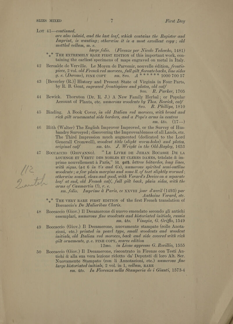 44 46 48 49 are also inlaid, and the last leaf, which contains the Register and Imprint, is wanting; otherwise it is a most excellent copy ; old mottled vellum, m. e. td large folio. (Firenze per Nicolo Tedescho, 1481) x” THE EXTREMELY RARE FIRST EDITION of this important work, con- taining the earliest specimens of maps engraved on metal in Italy. Beroalde de Verville. Le Moyen de Parvenir, nouvelle édition, frontis- prece, 2 vol. old French red morocco, full gilt floreate backs, line sides g. e. (Derome), FINE COPY sm. 8vo. A****** 1000 70057 by R. B. Gent, engraved frontispiece and plates, old calf 8vo. Rh. Parker, 1705 Bewick. Thornton (Dr. R. J.) A New Family Herbal; or Popular Account of Plants, etc. numerous woodcuts by Thos. Bewick, calf 8vo. Rh. Phillips, 1810 Binding. A Book Cover, in old Italian red morocco, with broad and rich gilt ornamental side borders, and a Pope’s arms in centres sm. 4to. (17—) Blith (Walter) The English Improver Improved, or the Survey of Hus- bandry Surveyed; discovering the Improveableness of all Lands, etc. The Third Impression much augmented (dedicated to the Lord Generall Cromwell), woodcut title (skight worm-holes) and plates, original calf sm. 4to. J. Wright in the Old-Bayley, 1653 Boccaccio (GiovaANNo). ° Le Livre DE JEHAN BocassE DE LA LOUENGE ET VERTU DES NOBLES ET CLERES DAMES, traslate &amp; im- prime nouvellement 4 Paris,” lit. goth. lettres bdtardes, long lines, with signs. (at 6 in 8’s and 6’s), numerous spirited semi-outline woodcuts ; a few plain margins and some Il. of teat slightly wormed ; otherwise sound, clean and good, with Verard’s Device on a separate leaf at end, old French calf, full gilt back, plain sides, with the arms of Caumartin (2), 7. @. sm. folio. Imprime @ Paris, ce xxviu jour davril (1493) par Anthoine Verard, etc. *,* THE VERY RARE FIRST EDITION of the first French translation of Boccaccio’s De Mulieribus Claris. Boccaccio (Gioy.) Il Decamerone di nuovo emendato secondo gli antichi essemplari, numerous fine woodcuts and historiated initials, russia sm. 4to. Vinegia, G. Griffio, 1549 Boccaccio (Giov.) Il Decamerone, nuovamente stampate (colle Anota- zioni, ete.) printed in pearl type, small woodcuts and woodcut initials, old Italian red morocco, back and side covered with rich gilt ornaments, g. e. FINE COPY, scarce edition 12mo. in Lione appresso G. Rovillio, 1555 Boccaccio (Gioy.) Il Decamerone, riscontrato in Firenze con Testi An- tichi &amp; alla sua vera lezione ridotto da’ Deputati di loro Alt. Ser. Nuovamente Stampato (con li Annotazioni, etc.) numerous fine large historiated initials, 2 vol. in 1, vellum, RARE sm. 4to. In Fiorenza nella Stamperia dei Giunti, 1573-4 