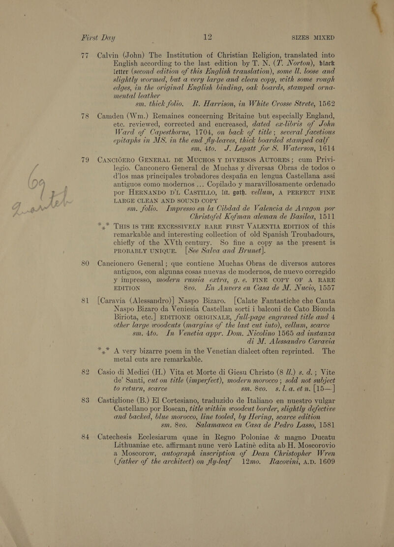 77 ~I on 80 81 83 84 Calvin (John) The Institution of Christian Religion, translated into English according to the last edition by T. N. (7. Norton), black letter (second edition of this English translation), some Il. loose and slightly wormed, but a very large and clean copy, with some rough edges, in the original English binding, oak boards, stamped orna- mental leather sm. thick folio. R. Harrison, in White Crosse Strete, 1562 Camden (Wm.) Remaines concerning Britaine but especially England, etc. reviewed, corrected and encreased, dated ea-libris of John Ward of Capesthorne, 1704, on back of title; several facetious epitaphs in MS. in the end fly-leaves, thick boarded stamped calf sm. 4to. J. Legatt for S. Waterson, 1614 CANCIOERO GENERAL DE MUCHOS Y DIVERSOS AUTORES; cum Privi- legio. Canconero General de Muchas y diversas Obras de todos o (los mas principales trobadores despaiia en lengua Castellana assi antiguos como modernos ... Copilado y maravillosamente ordenado por HERNANDO D’L CASTILLO, lit. goth. vellum, A PERFECT FINE LARGE CLEAN AND SOUND COPY sm. folio. Impresso en la Cibdad de Valencia de Aragon por Christofel Kofman aleman de Basilea, 1511 *,* THIS IS THE EXCESSIVELY RARE FIRST VALENTIA EDITION of this remarkable and interesting collection of old Spanish Troubadours, chiefly of the XVth century. So fine a copy as the present is PROBABLY UNIQUE. [See Salva and Brunet]. Cancionero General ; que contiene Muchas Obras de diversos autores antiguos, con algunas cosas nuevas de modernos, de nuevo corregido y impresso, modern russia extra, g. e FINE COPY OF A RARE EDITION 8vo. En Anvers en Casa de M. Nucio, 1557 [Caravia (Alessandro)] Naspo Bizaro. [Calate Fantastiche che Canta Biriota, etc.] EDITIONE ORIGINALE, full-page engraved title and 4 other large woodcuts (margins of the last cut into), vellum, scarce sm. 4to. In Venetia appr. Dom. Nicolino 1565 ad instanza di M. Alessandro Caravia *.* A very bizarre poem in the Venetian dialect often reprinted. The metal cuts are remarkable. Casio di Medici (H.) Vita et Morte di Giesu Christo (8 Ui.) s. d. ; Vite de’ Santi, cut on title (¢mperfect), modern morocco ; sold not subject to return, scarce sm. 8vo. 8s. l.a. etn. [15—] Castiglione (B.) El Cortesiano, traduzido de Italiano en nuestro vulgar Castellano por Boscan, title within woodcut border, slightly defective and backed, blue morocco, line tooled, by Hering, scarce edition sm. 8vo. Salamanca en Casa de Pedro Lasso, 1581 Catechesis Ecclesiarum quae in Regno Poloniae &amp; magno Ducatu Lithuaniae ete. affirmant nune verd Latiné edita ab H. Moscorovio a Moscorow, autograph inscription of Dean Christopher Wren ( father of the architect) on fly-leaf 12mo. Racovini, A.D. 1609 