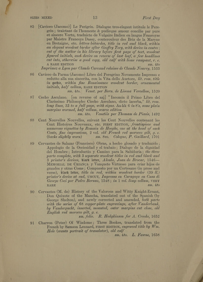 85 [Caviceo (Jacomo)| Le Perigrin. Dialogue tres-elegant intitule le Pere- grin ; traictant de ’honneste &amp; pudicque amour concilie par pure et sincere Vertu, traduicte de Vulgaire Italien en langue Francoyse par Maistre Francoys Dassy, conterouleur des Briz de la Maryne en Bretaigne, etc. lettres bdtardes, title in red and black, within an elegant woodcut border after Geofiry Tory, with device in centre : cut of the author in his library before first page of teat, woodcut jigured initials, and: device on reverse of last leaf, a few headlines cut into, otherwise a good copy, old calf with lions rampant, r. e. A RARE EDITION . sm. 4to Imprimez a Lyon par Claude Carcand relaisee de Claude Nourry, 1533 86 Caviceo da Parma (Jacomo) Libro del Peregrino Novamente Impresso e redutto alla sua sincerita, con la Vita dello Auctore, lit. rom. title in gothic, within fine Renaissance woodcut border, ornamental initials, half vellum, RARE EDITION sm. 4to. Venet. per Bern. de Lisona Vercellese, 1520 87 Cecho Asculano. [on reverse of aaj] “Incomin il Primo Libro del Clarissimo Philosopho Ciccho Asculano, dicto lacerba,” dit. rom. long lines, 33 to a full page, with signs. Aa-kk 6 72 8’s, some plain margins wormed, half vellum, scarce edition sm. 4to. Venetiis per Thomam de Piasis, 1492 88 Cent Nouvelles Nouvelles, suivent les Cent Nouvelles contenant les Cent Histoires Nouveaux, etc. FIRST EDITION, rontispiece and numerous vignettes by Romain de Hooghe, one at the head of each Conte, fine impressions, 2 vol. old French red morocco gilt, g. e. (backs slightly worn) sm. 8vo. Cologne, P. Gaillard, 1701 89 Cervantes de Salazar (Francisco) Obras, a hecho glosado y traduzido ; Appologio de la Occiesidad y el trabaio; Dialogo de la dignidad del Hombre ; Introductio y Camino para la Sabiduria; the three parts complete, with 3 separate woodcut titles in red and black and 3 printer’s devices, black Vetter, Alcala, Joan de Brocar, 1546— MEMORIAL DE CRIANCA y Vanquete Virtuoso para criar hijos de grandes y otras Cosas ; Compuesto por un Cortesano (in prose and verse), black letter, title in red, within woodcut border (39 Il.) printer’s device at end, UNCUT, Impressa en Caragoca en Casa di George Coci por Pedro Bernuz, 1548; in 1 vol. limp vellum, VERY RARE sm. 4to 90 Cervantes (M. de) History of the Valorous and Witty Knight-Errant, Don Quixote of the Mancha, translated out of the Spanish (by George Shelton), and newly corrected and amended, both parts with the series of 68 copper-plate engravings, after Vanderbank, by Vandergucht, inserted, mounted, outer margins cut close, old English red morocco gilt, g. é. sm. folio. Rk. Hodgkinson for A. Crooke, 1652 91 Charron (Peter) Of Wisdome; Three Bookes, translated from the French by Samson Lennard, FIRST EDITION, engraved title by Wm. Hole (wants portrait of translator), old calf sm. 4to. L. Fawne, 1658 