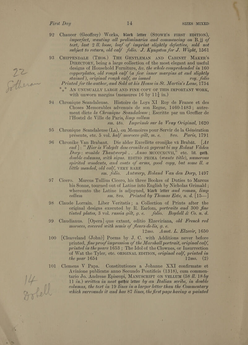 92 Chaucer (Geoffrey) Works, black letter (STOWE’S FIRST EDITION), imperfect, wanting all preliminaries and comméncing on B.3j of text, last 2 Ul. loose, leaf of imprint slightly defective, sold not subject to return, old calf folio. J. Kyngston for J. Wight, 1561 93 CHIPPENDALE (THos.) THE GENTLEMAN AND CABINET MAKER’S DIRECTORY, being a large collection of the most elegant and useful designs of Household Furniture, &amp;c. the whole comprehended in 160 copperplates, old rough calf (a few inner margins at end slightly stained ), original rough calf, as issued roy. folio Printed for the author, and Sold at his House in St. Martin’s Lane, 1754 *,* AN UNUSUALLY LARGE AND FINE COPY OF THIS IMPORTANT WORK, with unworn margins (measures 16 by 114 in.) 94 Chronique Scandaleuse. Histoire de Loys XI Roy de France et des Choses Memorables advenués de son Regne, 1460-1483; autre- ment dicte la Chronique Scandaleuse ;. Escritte par un Greffier de V Hostel de Ville de Paris, imp vellum sm. 4to. Imprimée sur la Vray Original, 1620 95 Chronique Scandaleuse (La), ou Memoires pour Servir de la Génération présente, ete. 5 vol. half morocco gilt, m. e. 8vo. Paris, 1791 96 Chronike Van Brabant. Die alder Excelléte cronijke va Brabat. [At end |: “‘ Hier is Voleydt dese cronike en geprent bi my Rolant Vaden Dorp: wonéde Thantwerpé .. Anno MCCCCXCVU,” etc. lit. goth. double columns, with signs. EDITIO PRIMA (wants title), numerous spirited woodcuts, and coats of arms, good copy, but some ll. a little mended, old calf, VERY RARE sm. folio. Antwerp, Roland Van den Dorp, 1497 97 Cicero. Marcus Tullius Cicero, his three Bookes of Duties to Marcus his Sonne, tourned out of Latine into English by Nicholas Grimald ; whereunto the Latine is adjoyned, black ‘etter and roman, limp vellum sm. 8v0. Printed by Thomas Este, n. d. (15—] 98 Claude Lorrain. Liber Veritatis; a Collection of Prints after the original designs executed by R. Earlom, portraits and 300 fine tinted plates, 3 vol. russia gilt, g.e. folio. Boydell &amp; Co. n. d. 99. Claudianus. [Opera] que extant, editio Elzeviriana, old French red morocco, covered with semis of fleurs-de-lis, g. e. 12m0. Amst. L. Elzevir, 1650 100 [Cleaveland (John)] Poems by J. C. with Additions never before printed, fine proof impression of the Marshall portratt, original calf, printed in the yeare 1653 ; The Idol of the Clownes, or Insurrection of Wat the Tyler, etc. ORIGINAL EDITION, original calf, printed in the year 1654 12mo. (2) 101 Clemens V Papa. Constitutiones a Johanne XXI confirmatee et Avinione publicatee anno Secundo Pontificis (1318), cum commen- tario Jo. Andreae Episcopi, MANUSCRIPT ON VELLUM (58 Zl. 18 by 11 in.) written in neat gothic letter by an Italian scribe, in double columns, the text in 19 lines in a larger letter than the Commentary which surrounds it and has 87 lines, the first page having a painted