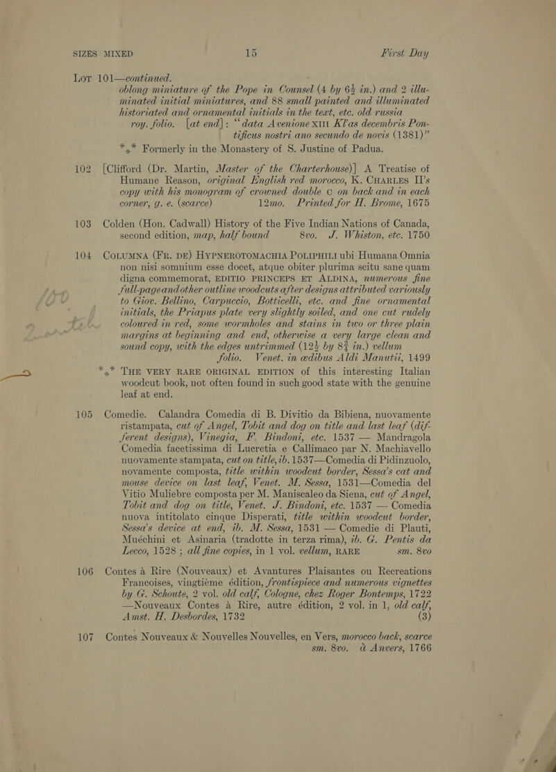 104 105 106 107 oblong miniature of the Pope in Counsel (4 by 64 in.) and 2 illu- minated initial miniatures, and 88 small painted and illuminated historiated and ornamental initials in the teat, etc. old russia roy. folio. lat end): “data Avenione xin Klas decembris Pon- tificus nostri ano secundo de novis (1381)” *,* Formerly in the Monastery of 8S. Justine of Padua. [Clifford (Dr. Martin, Master of the Charterhouse)| A Treatise of Humane Reason, original English red morocco, K. CHARLES II’s copy with his monogram of crowned double c on back and in each corner, g. e. (scarce) 12mo. Printed for H. Brome, 1675 Colden (Hon. Cadwall) History of the Five Indian Nations of Canada, second edition, map, half bound 8vo. J. Whiston, etc. 1750 CoLuMNA (FR. DE) HYPNEROTOMACHIA POLIPHILI ubi Humana Omnia non nisi somnium esse docet, atque obiter plurima scitu sane quam digna commemorat, EDITIO PRINCEPS ET ALDINA, numerous fine Sull-pageand other outline woodcuts after designs attributed variously to Giov. Bellino, Carpuccio, Botticelli, etc. and fine ornamental initials, the Priapus plate very slightly soiled, and one cut rudely coloured in red, some wormholes and stains in two or three plain margins at beginning and end, otherwise a very large clean and sound copy, with the edges untrimmed (124 by 8# in.) vellum Solio. Venet. in edibus Aldi Manutii, 1499 «” THE VERY RARE ORIGINAL EDITION of this interesting Italian woodcut book, not often found in such good state with the genuine leaf at end. Comedie. Calandra Comedia di B. Divitio da Bibiena, nuovamente ristampata, cut of Angel, Tobit and dog on title and last leaf (dif- ferent designs), Vinegia, F. Bindont, etc. 1537 — Mandragola Comedia facetissima di Lucretia e Callimaco par N. Machiavello nuovamente stampata, cut on title, ib. 1537—Comedia di Pidinzuolo, novamente composta, title within woodcut border, Sessa’s cat and mouse device on last leaf, Venet. M. Sessa, 1531—Comedia del Vitio Muliebre composta per M. Maniscaleo da Siena, cut of Angel, Tobit and dog on title, Venet. J. Bindont, etc. 1537 — Comedia nuova intitolato cinque Disperati, ttle within woodcut border, Sessa’s device at end, ib. M. Sessa, 1531 — Comedie di Plauti, Muéchini et Asinaria (tradotte in terza rima), ib. G. Pentis da Lecco, 1528 ; all fine copies, in 1 vol. vellum, RARE sm. 8vo Contes 3 Rire (Nouveaux) et Avantures Plaisantes ou Recreations Francoises, vingtiéme édition, frontispiece and numerous vignettes by G. Schoute, 2 vol. old calf, Cologne, chez Roger Bontemps, 1722 —Nouveaux Contes a Rire, autre édition, 2 vol. in 1, old calf, Amst. H. Desbordes, 1732 (3) Contes Nouveaux &amp; Nouvelles Nouvelles, en Vers, morocco back, scarce sm. 8v0. a&amp; Anvers, 1766 