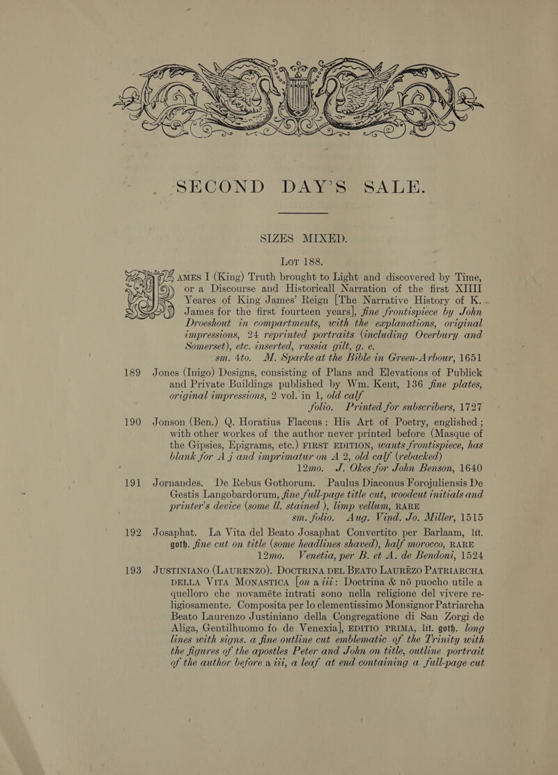  190 191  SECOND DAY’S SALE. SIZES MIXED. Lot 188. G/-y AMES I (King) Truth brought to Light and discovered by Time, » ora Discourse and Historicall Narration of the first XIIII Yeares of King James’ Reign [The Narrative History of K. - James for the first fourteen years], fine frontispiece by John Droeshout in compartments, with the explanations, original impressions, 24 reprinted portraits (including Overbury and Somerset), etc. inserted, russia gilt, g. e. sm. 4to. M. Sparke at the Bible in Green-Arbour, 1651 Jones (Inigo) Designs, consisting of Plans and Elevations of Publick and Private Buildings published by Wm. Kent, 136 jine plates, original impressions, 2 vol. in 1, old calf Solio. Printed for subscribers, 1727 Jonson (Ben.) Q. Horatius Flaccus: His Art of Poetry, englished ; with other workes of the author never printed before (Masque of the Gipsies, Epigrams, etc.) FIRST EDITION, wants frontispiece, has blank for A j and imprimatur on A 2, old calf (rebacked) 12mo. J. Okes for John Benson, 1640 Jornandes. De Rebus Gothorum. Paulus Diaconus Forojuliensis De Gestis Langobardorun, fine full-page title cut, woodcut initials and printer’s device (some Ul. stained ), limp vellum, RARE sm. folio. Aug. Vind. Jo. Miller, 1515 Josaphat. La Vita del Beato Josaphat Convertito per Barlaam, lit. goth. fine cut on title (some headlines shaved), half morocco, RARE 12mo. Venetia, per B. et A. de Bendoni, 1524 JUSTINIANO (LAURENZO). DOCTRINA DEL BEATO LAUREZO PATRIARCHA DELLA Vira MonastIca [on aziz: Doctrina &amp; no puocho utile a quelloro che novaméte intrati sono nella religione del vivere re- ligiosamente. Composita per lo clementissimo Monsignor Patriarcha Beato Laurenzo Justiniano della Congregatione di San Zorgi de Aliga, Gentilhuomo fo de Venexia], EDITIO PRIMA, lit. goth. long lines with signs. a fine outline cut emblematic of the Trinity with the figures of the apostles Peter and John on title, outline portrait of the author before a iii, a leaf at end containing a full-page cut