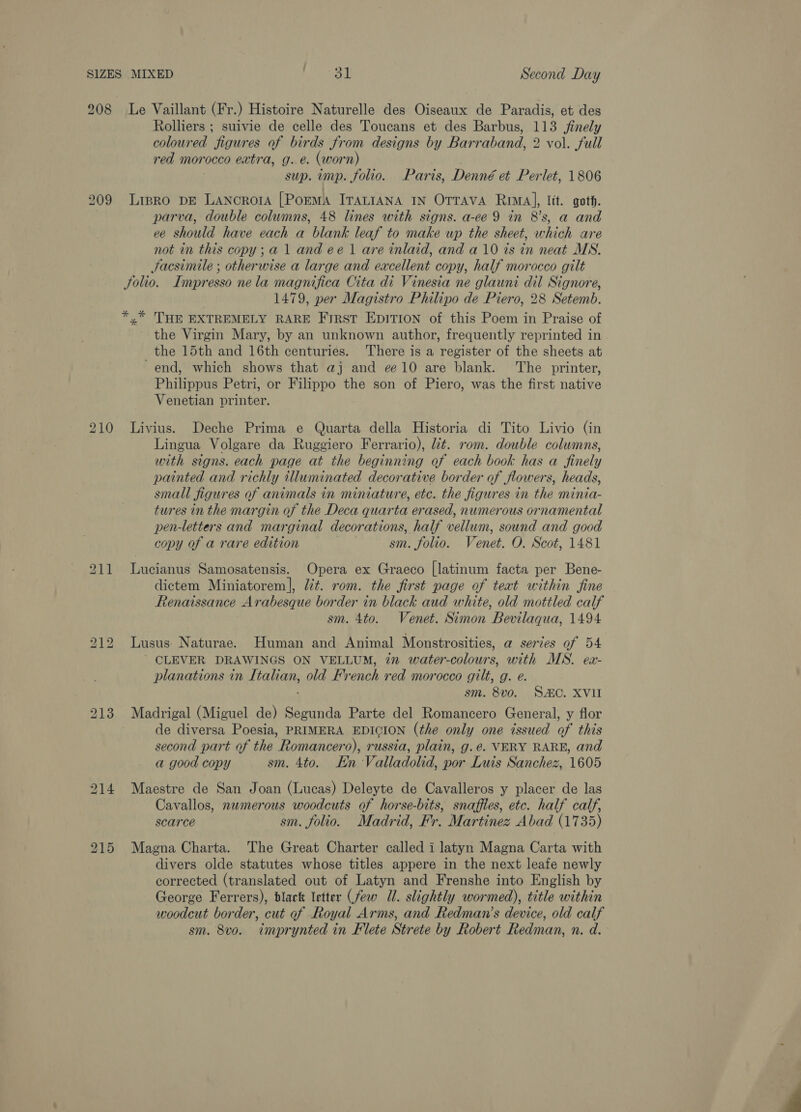 208 Le Vaillant (Fr.) Histoire Naturelle des Oiseaux de Paradis, et des Rolliers ; suivie de celle des Toucans et des Barbus, 113 finely coloured “figur es of birds from designs by Barraband, 2 vol. full red morocco extra, g. é. (worn sup. imp. folio. Paris, Denné et Perlet, 1806 Lipro DE LANcRoIA [PoeMA ITALIANA IN OTTAVA Rima], lit. goth. parva, double columns, 48 lines with signs. a-ce 9 in 8’s, a and ee should have each a blank leaf to make up the sheet, which are not in this copy; a 1 and ee 1 are inlaid, and a 10 ts in neat MN. Jacsimile ; otherwise a large and excellent copy, half morocco gilt Solio. Impresso ne la magnifica Cita di Vinesia ne glauni dil Signore, | 1479, per Magistro Philipo de Piero, 28 Setemb. *,* THE EXTREMELY RARE First EDITION of this Poem in Praise of the Virgin Mary, by an unknown author, frequently reprinted in the 15th and 16th centuries. There is a register of the sheets at end, which shows that aj and ¢¢10 are blank. The printer, Philippus Petri, or Filippo the son of Piero, was the first native Venetian printer. Livius. Deche Prima e Quarta della Historia di Tito Livio (in Lingua Volgare da Ruggiero Ferrario), lit. rom. double columns, with signs. each page at the beginning of each book has a finely painted and richly illuminated decorative border of flowers, heads, small figures of animals in miniature, etc. the figures in the minia- tures in the margin of the Deca quarta erased, numerous ornamental pen-letters and marginal decorations, half vellum, sound and good copy of a rare edition sm. folio. Venet. O. Scot, 1481 Lucianus Samosatensis. Opera ex Graeco [latinum facta per Bene- dictem Miniatorem], lit. rom. the first page of teat within fine Renaissance Arabesque border in black aud white, old mottled calf sm. 4to. Venet. Simon Bevilaqua, 1494 Lusus: Naturae. Human and Animal Monstrosities, a series of 54 ’ CLEVER DRAWINGS ON VELLUM, 72 water-colours, with MS. ex- planations in Ti rae old French red morocco gilt, g. e. sm. 8vo. SC. XVII Madrigal (Miguel de) Segunda Parte del Romancero General, y flor : de diversa Poesia, PRIMERA EDICION (the only one issued of this second part of the ” Romancero), russia, plain, g.é. VERY RARE, and a good copy sm. 4to. En Valladolid, por Luis Sanchez, 1605 Maestre de San Joan (Lucas) Deleyte de Cavalleros y placer de las Cavallos, numerous woodcuts of horse-bits, snaffies, etc. half calf, scarce sm. folio. Madrid, Fr. Martinez Abad (1735) Magna Charta. The Great Charter called i latyn Magna Carta with divers olde statutes whose titles appere in the next leafe newly corrected (translated out of Latyn and Frenshe into English by George Ferrers), black letter (few Ul. slightly wormed), title within woodcut border, cut of Royal Arms, and Redman’s device, old calf sm. 8vo. imprynted in Flete Strete by Robert Redman, n. d. 