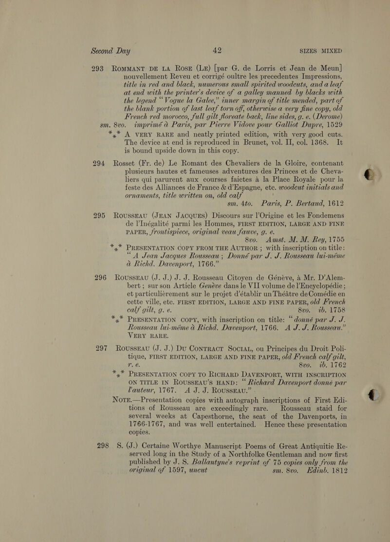 293 ROMMANT DE LA Ross (LE) [par G. de Lorris et Jean de Meun| nouvellement Reveu et corrigé oultre les precedentes Impressions, title in red and black, numerous small spirited woodcuts, and a leaf at end with the printer’s device of a galley manned by blacks with the legend “Vogue la Galee,” inner margin of title mended, part of the blank portion of last leaf torn off, otherwise a very fine copy, old French red morocco, full gilt floreate back, line sides, g. e. (Derome) sm. 8vo. imprimé ad Paris, par Pierre Vidove pour Galliot Dupre, 1529 *,* A VERY RARE and neatly printed edition, with very good cuts. The device at end is reproduced in Brunet, vol. II, col. 1368. It is bound upside down in this copy. 294 Rosset (Fr. de) Le Romant des Chevaliers de la Gloire, contenant plusieurs hautes et fameuses adventures des Princes et de Cheva- liers qui parurent aux courses faictes 4 la Place Royale pour la feste des Alliances de France &amp; d’Espagne, ete. woodcut initials and ornaments, title written on, old calf sm. 4to. Paris, P. Bertaud, 1612 295 RoussEAU (JEAN JACQUES) Discours sur l’Origine et les Fondemens de l’Inégalité parmi les Hommes, FIRST EDITION, LARGE AND FINE PAPER, frontispiece, original veau fauve, g. é. 8vo. Amst. M. M. Rey, 1755 *,* PRESENTATION COPY FROM THE AUTHOR ; with inscription on title: 66 - . a A Jean Jacques Rousseau; Donné par J. J. Rousseau lui-méme aj Richd. Davenport, 1766.” 296 Rousseau (J. J.) J. J. Rousseau Citoyen de Généve, 4 Mr. D’Alem- bert ; surson Article Genéve dans le VII volume del’Encyclopédie ; et particulicrement sur le projet d’établir un Théatre de Comédie en cette ville, etc. FIRST EDITION, LARGE AND FINE PAPER, old French calf gilt, g. e. 8vo. 1b. 1758 *,* PRESENTATION COPY, with inscription on title: “donné par J. J. Rousseau lui-méme &amp; Richd. Davenport, 1766. A J. J. Rousseau.” VERY RARE. 297 Rousseau (J. J.) Du Contract SoctAL, ou Principes du Droit Poli- tique, FIRST EDITION, LARGE AND FINE PAPER, 0/d French calf gilt, r. @. 8vo. ib. 1762 *,* PRESENTATION COPY TO RICHARD DAVENPORT, WITH INSCRIPTION ON TITLE IN RoussEAvu’s HAND: “ Richard Davenport donné par auteur, 1767. A J. J. ROUSSEAU.” - NoTE.—Presentation copies with autograph inscriptions of First Edi- tions of Rousseau are exceedingly rare. Rousseau staid for several weeks at Capesthorne, the seat of the Davenports, in 1766-17 67, and was well entertained. Hence these presentation copies. 298 S, WJ.) Certaine Worthye Manuscript Poems of Great Antiquitie Re- served long in the Study of a Northfolke Gentleman and now first published by J. S. Ballantyne’s reprint of 75 copies only from the original of 1597, uncut sm. 8vo. Kdinb. 1812