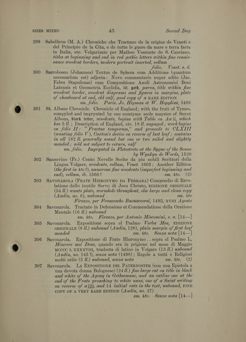 299 Sabellicus (M. A.) Chroniche che Tractano de la origine de Veneti e del Principio de la Cita, e de tutte le guere da mare e terra facta in Italia, etc. Volgarizate per Matheo Vesconte de S. Canciano, titles at beginning and end in red gothic letters within fine renais- sance woodcut borders, modern portrait inserted, vellum Solio. Venet. s. d. 300 Sacrobosco (Johannes) Textus de Sphera cum Additione (quantum necessarium est) adjecta: Novo commentario nuper edito (Jac. Fabre Stapulense) cum Compositione Anuli Astronomici Boni Latensis et Geometria Euclidis, ltt. goth. parva, title within fine woodcut border, woodcut diagrams and figures in margins, plate of chessboard at end, old calf, good copy of @ RARE EDITION sm. folio. Paris. Jo. Higman et W. Hopylius, 1496 301 St. Albans Chronicle. Chronicle of England; with the fruit of Tymes, compyled and imprynted by one sumtyme scole mayster of Seynt Albons, btlack letter, woodcuts, begins with Table on Aaii, which has 5 Ul.; Description of England, etc. 18 Ul. unpaged ,; work begins on folio IT: “ Fructus temporum,” and proceeds to CLXIIT (wanting folio V ), Caxton’s device on reverse of last leaf ; contains in all 182 ll. generally sound but one or two soiled and slightly mended ; sold not subject to return, calf sm. folio. Imprynted in Fletestrete at the Sygne of the Sonne by Wynkyn de Worde, 1520 302 Sansovino (Fr.) Cento Novelle Scelte da piu nobili Scrittori della Lingua Volgare, woodcuts, vellum, Venet. 1603; Another Edition (the first in 4to ?), numerous fine woodcuts (imperfect beginning and end), vellum, ib. 1566? sm. 4to. (2) 303 SAVONAROLA (FRATE HieRONYMO DA FERRARA) Compendio di Reve- latione dello inutile Servo di Jesu Christo, EDIZIONE ORIGINALE (54 Ul.) wants plate, wormhole throughout, else large and clean copy (Audin, no. 8), unbound sm. 4to Firenze, per Francescho Buonaccorsi, 1495, xvuil A gosto 304 Savonarola. Tractato in Defensione et Commendatione della Oratione Mentale (16 d/.) unbound sm. 4to. Firenze, per Antonio Miscomini, s. a. [14—] 305 Savonarola. Expositione sopra el Psalmo Verba Mea, EDIZIONE ORIGINALE (8 di.) unbound (Audin, 128), plain margin of first leaf mended sm. 4to. Senza nota [14—] 306 Savonarola. Expositione di Frate Hieronymo.. sopra el Psalmo L, Miserere mei Deus, quando era in prigione nel mese di Maggio MOCCC L XXXXVIM, tradocta di latino in Volgare (13 Ul.) unbound (Audin, no. 1452), senza nota (1498); Regole a tutti e Religiosi molti utile (2 UZ.) unbound, senza nota sm. 4to. (2) 307 Savonarola. LA EXPOSITIONE DEL PATERNOSTER (con una Epistola a una devota donna Bolognese) (24 Ul.) fine large cut on title in black and white of the Agony in Gethsemane, and an outline one at the end of the Frate preaching to white nuns, one of a Saint writing on reverse of ajjjj, and 14 initial cuts in the text, unbound, FINE COPY OF A VERY RARE EDITION (Audin, no. 27) sm. 4to. Senza nota [14—]