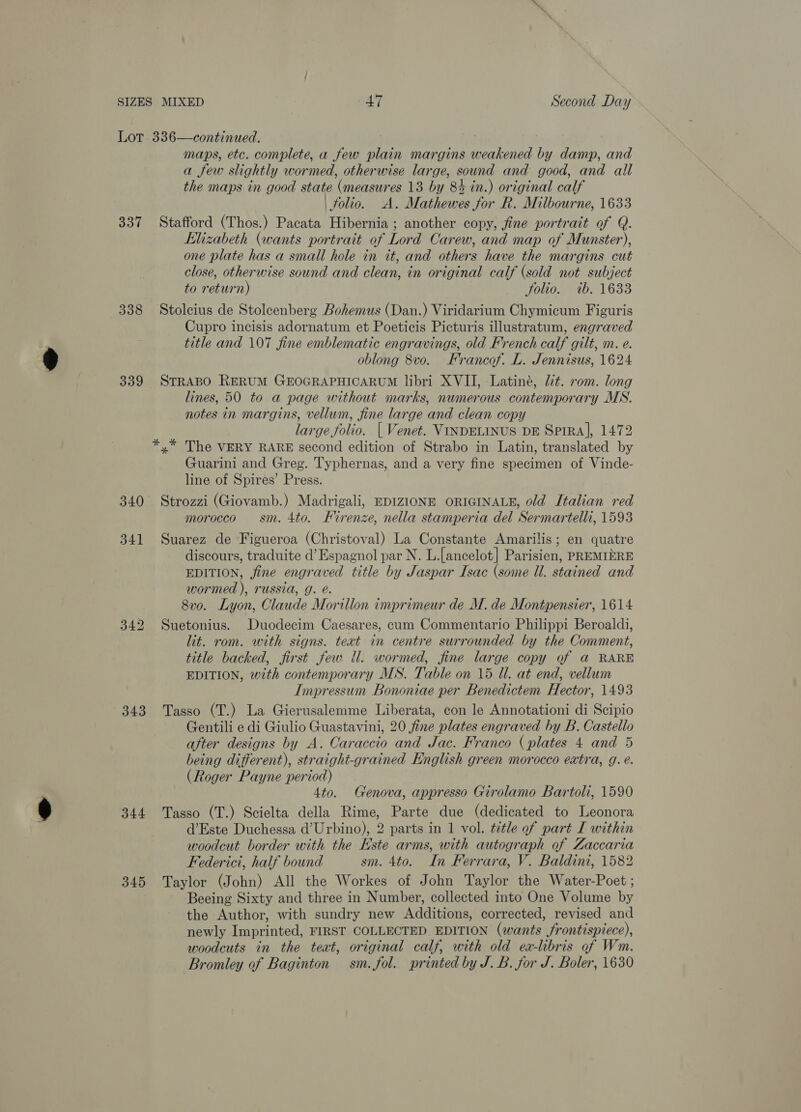 337 338 339 341 343 344 345 maps, etc. complete, a few plain margins weakened by damp, and a few slightly wormed, otherwise large, sound and good, and all the maps in good state (measures 13 by 8% in.) original calf folio. A. Mathewes for R. Milbourne, 1633 Stafford (Thos.) Pacata Hibernia ; another copy, fine portrait of Q. Elizabeth (wants portrait of Lord Carew, and map of Munster), one plate has a small hele in it, and others have the margins cut close, otherwise sound and clean, in original calf (sold not subject to return) folio. ib. 1633 Stolcius de Stolcenberg Bohemus (Dan.) Viridarium Chymicum Figuris Cupro incisis adornatum et Poeticis Picturis illustratum, engraved title and 107 fine emblematic engravings, old French calf gilt, m. e. oblong 8vo. Francof. L. Jennisus, 1624 STRABO RERUM GEOGRAPHICARUM libri XVII, Latiné, lit. rom. long lines, 50 to a page without marks, numerous contemporary MS. notes in margins, vellum, fine large and clean copy large folio. | Venet. VINDELINUS DE SprRA], 1472 Guarini and Greg. Typhernas, and a very fine specimen of Vinde- line of Spires’ Press. Strozzi (Giovamb.) Madrigali, EDIZIONE ORIGINALE, old Italian red morocco sm. 4to. Firenze, nella stamperia del Sermartelli, 1593 Suarez de Figueroa (Christoval) La Constante Amarilis; en quatre discours, traduite d’ Espagnol par N. L.[ancelot] Parisien, PREMIERE EDITION, fine engraved title by Jaspar Isac (some Ul. stained and wormed ), russia, g. é. 8v0. Lyon, Claude Morillon imprimeur de M. de Montpensier, 1614 Suetonius. Duodecim Caesares, cum Commentario Philippi Beroaldi, lit. rom. with signs. text in centre surrounded by the Comment, title backed, first few ll. wormed, fine large copy of a RARE EDITION, with contemporary MS. Table on 15 Ul. at end, vellum Impressum Bononiae per Benedictem Hector, 1493 Tasso (T.) La Gierusalemme Liberata, con le Annotationi di Scipio Gentili e di Giulio Guastavini, 20 fine plates engraved by B. Castello after designs by A. Caraccio and Jac. Franco (plates 4 and 5 being different), straight-grained English green morocco extra, g. e. (Roger Payne period) 4to. Genova, appresso Girolamo Bartoli, 1590 Tasso (T.) Scielta della Rime, Parte due (dedicated to Leonora d’Este Duchessa d’Urbino), 2 parts in 1 vol. title of part I within woodcut border with the Este arms, with autograph of Zaccaria Federici, half bound sm. 4to. In Ferrara, V. Baldini, 1582 Taylor (John) All the Workes of John Taylor the Water-Poet ; Beeing Sixty and three in Number, collected into One Volume by the Author, with sundry new Additions, corrected, revised and newly Imprinted, FIRST COLLECTED EDITION (wants Srontispiece), woodcuts in the teat, original calf, with old ea-libris of Wm. Bromley of Baginton sm. fol. printed by J. B. for J. Boler, 1630