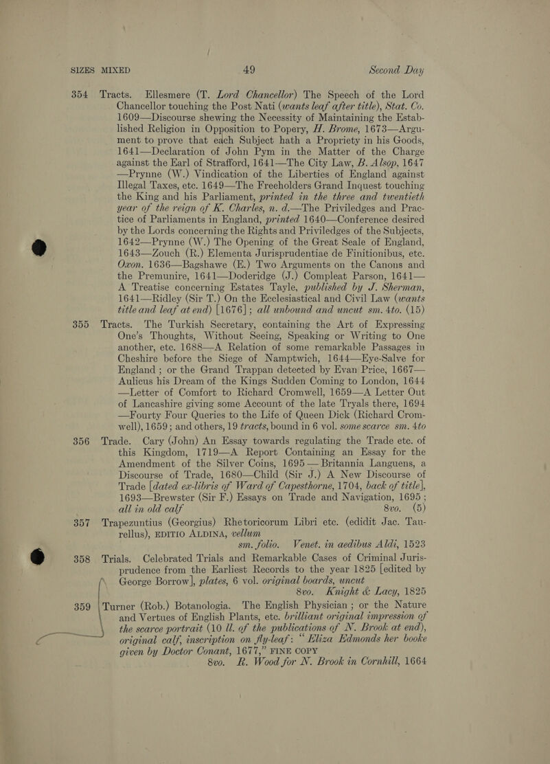 SIZES MIXED 49 Second Day 354 Tracts. Ellesmere (T. Lord Chancellor) The Speech of the Lord Chancellor touching the Post Nati (wants leaf after title), Stat. Co. 1609—Discourse shewing the Necessity of Maintaining the Estab- lished Religion in Opposition to Popery, H. Brome, 1673—Argu- ment to prove that each Subject hath a Propriety in his Goods, 1641—Declaration of John Pym in the Matter of the Charge against the Earl of Strafford, 1641—The City Law, B. Alsop, 1647 —Prynne (W.) Vindication of the Liberties of England against Illegal Taxes, etc. 1649—The Freeholders Grand Inquest touching the King and his Parliament, printed in the three and twentieth year of the reign of K. Charles, n. d.—The Priviledges and Prac- tice of Parliaments in England, printed 1640—Conference desired by the Lords concerning the Rights and Priviledges of the Subjects, 1642—Prynne (W.) The Opening of the Great Seale of England, 1643—Zouch (R.) Elementa Jurisprudentiae de Finitionibus, etc. Oxon. 1636—Bagshawe (E.) Two Arguments on the Canons and the Premunire, 1641—Doderidge (J.) Compleat Parson, 1641— A Treatise concerning Estates Tayle, published by J. Sherman, 1641-—Ridley (Sir T.) On the Ecclesiastical and Civil Law (wants title and leaf at end) |1676]; all unbound and uncut sm. 4to. (15) 355 Tracts. The Turkish Secretary, containing the Art of Expressing One’s Thoughts, Without Seeing, Speaking or Writing to One another, etc. 1688—A Relation of some remarkable Passages in Cheshire before the Siege of Namptwich, 1644—Eye-Salve for England ; or the Grand Trappan detected by Evan Price, 1667— Aulicus his Dream of the Kings Sudden Coming to London, 1644 —Letter of Comfort to Richard Cromwell, 1659—A Letter Out of Lancashire giving some Account of the late Tryals there, 1694 —Fourty Four Queries to the Life of Queen Dick (Richard Crom- well), 1659; and others, 19 tracts, bound in 6 vol. some scarce sm. 4to 356 Trade. Cary (John) An Essay towards regulating the Trade ete. of this Kingdom, 1719—A Report Containing an Essay for the Amendment of the Silver Coins, 1695 — Britannia Languens, a Discourse of Trade, 1680—Child (Sir J.) A New Discourse of Trade [dated ea-libris of Ward of Capesthorne, 1704, back of title], 1693—Brewster (Sir F.) Essays on Trade and Navigation, 1695 ; all in old calf 8vo. (5) 357 Trapezuntius (Georgius) Rhetoricorum Libri ete. (edidit Jac. Tau- rellus), EDITIO ALDINA, vellum sm. folio. Venet. in aedibus Aldi, 1523 358 Trials. Celebrated Trials and Remarkable Cases of Criminal Juris- prudence from the Earliest Records to the year 1825 [edited by George Borrow], plates, 6 vol. original boards, uncut 8vo. Knight &amp; Lacy, 1825 359 |Turner (Rob.) Botanologia. The English Physician ; or the Nature and Vertues of English Plants, etc. brilliant original impression of original calf, inscription on fly-leaf: “ Eliza Edmonds her booke given by Doctor Conant, 1677,” FINE COPY 8vo. R. Wood for N. Brook in Cornhill, 1664 |