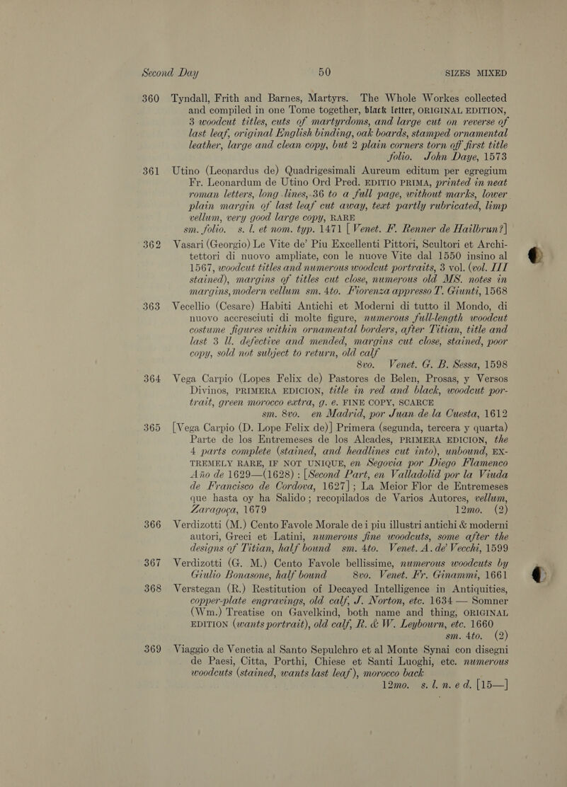 360 Tyndall, Frith and Barnes, Martyrs. The Whole Workes collected and compiled in one Tome together, black letter, ORIGINAL EDITION, 3 woodcut titles, cuts of martyrdoms, and large cut on reverse of last leaf, original English binding, oak boards, stamped ornamental leather, large and clean copy, but 2 plain corners torn off first title Solio. John Daye, 1573 361 Utino (Leonardus de) Quadrigesimali Aureum editum per egregium Fr. Leonardum de Utino Ord Pred. EDITIO PRIMA, printed in neat plain margin of last leaf cut away, teat partly rubricated, limp vellum, very good large copy, RARE sm. folio. s. l. et nom. typ. 1471 [ Venet. F. Renner de Hailbrun?| 362 Vasari (Georgio) Le Vite de’ Piu Excellenti Pittori, Scultori et Archi- tettori di nuovo ampliate, con le nuove Vite dal 1550 insino al 1567, woodcut titles and numerous woodcut portraits, 3 vol. (vol. ITT stained), margins of titles cut close, numerous old MS. notes in margins, modern vellum sm. 4to. Fiorenza appresso T’. Giunti, 1568 363 Vecellio (Cesare) Habiti Antichi et Moderni di tutto il Mondo, di nuovo accresciuti di molte figure, nwmerous full-length woodcut costume figures within ornamental borders, after Titian, title and last 3 Ul. defective and mended, margins cut close, stained, poor copy, sold not subject to return, old calf 8vo. Venet. G. B. Sessa, 1598 364 Vega Carpio (Lopes Felix de) Pastores de Belen, Prosas, y Versos Divinos, PRIMERA EDICION, title in red and black, woodcut por- trait, green morocco extra, g. @. FINE COPY, SCARCE sm. 8vo. en Madrid, por Juan dela Cuesta, 1612 365 [Vega Carpio (D. Lope Felix de)| Primera (segunda, tercera y quarta) Parte de los Entremeses de los Alcades, PRIMERA EDICION, the 4 parts complete (stained, and headlines cut into), unbound, EXx- TREMELY RARE, IF NOT UNIQUE, en Segovia por Diego Flamenco Aiio de 1629—(1628) : [Second Part, en Valladolid por la Viuda de Francisco de Cordova, 1627]; La Meior Flor de Entremeses que hasta oy ha Salido; recopilados de Varios Autores, vellum, Zaragoca, 1679 12mo. (2) 366 Verdizotti (M.) Cento Favole Morale dei piu illustri antichi &amp; moderni autori, Greci et Latini, numerous fine woodcuts, some after the designs of Titian, half bound sm. 4to. Venet. A. de Vecchi, 1599 367 Verdizotti (G. M.) Cento Favole bellissime, nwmerous woodcuts by Giulio Bonasone, half bound 8vo. Venet. Fr. Ginammi, 1661 368 Verstegan (R.) Restitution of Decayed Intelligence in Antiquities, copper-plate engravings, old calf, J. Norton, etc. 1634 — Somner (Wm.) Treatise on Gavelkind, both name and thing, ORIGINAL EDITION (wants portrait), old calf, R. &amp; W. Leybourn, etc. 1660 sm. 4to. (2) 369 Viaggio de Venetia al Santo Sepulchro et al Monte Synai con disegni de Paesi, Citta, Porthi, Chiese et Santi Luoghi, etc. numerous woodcuts (stained, wants last leaf), morocco back | lomoraerinne d. || 15—] : og sian