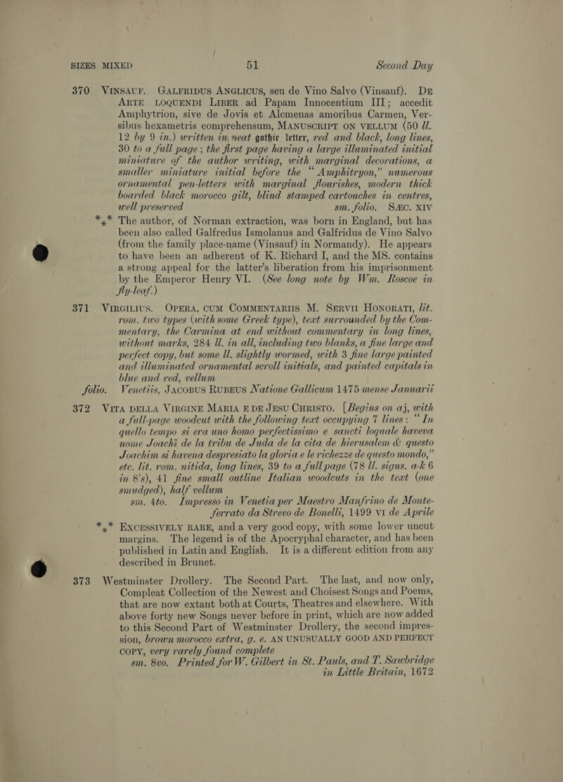 B ARTE LOQUENDI LIBER ad Papam Innocentium III; accedit Amphytrion, sive de Jovis et Alemenas amoribus Carmen, Ver- sibus hexametris comprehensum, MANUSCRIPT ON VELLUM (50. ZI. 12 by 9 in.) written in neat gothic letter, red and black, long lines, 30 to a full page ; the first page having a large illuminated initial miniature of the author writing, with marginal decorations, a smaller miniature initial before the “ Amphitryon,” numerous ornamental pen-letters with marginal flourishes, modern thick boarded black morocco gilt, blind stamped cartouches in centres, The author, of Norman extraction, was born in England, but has been also called Galfredus Ismolanus and Galfridus de Vino Salvo (from the family place-name (Vinsauf) in Normandy). He appears to have been an adherent of K. Richard I, and the MS. contains a strong appeal for the latter’s liberation from his imprisonment by the Emperor Henry VI. (See long note by Wm. Roscoe in Jly-leaf:) Solio. rom. two types (with some Greek type), text surrounded by the Com- mentary, the Carmina at end without commentary in long lines, without marks, 284 ll. in all, including two blanks, a fine large and perfect copy, but some Ul. slightly wormed, with 3 fine large painted and illuminated ornamental scroll initials, and painted capitals in blue and red, vellum Venetiis, Jacopus Ruseus Natione Gallicum 1475 mense Januarit a full-page woodcut with the following text occupying 7 lines: “ In quello tempo st era uno homo perfectissimo e sancti loquale haveva nome Joachi de la tribu de Juda de la cita de hierusalem &amp; questo Joachim si havena despresiato la gloria e le richezze de questo mondo,” etc. lit. rom. nitida, long lines, 39 to a full page (78 Ul. signs. a-k 6 in 8's), 41 fine small outline Italian woodcuts in the teat (one smudged), half vellum sm. 4to. Impresso in Venetia per Maestro Manfrino de Monte- ferrato da Strevo de Bonelli, 1499 vi de Aprile EXCESSIVELY RARE, anda very good copy, with some lower uncut margins. The legend is of the Apocryphal character, and has been published in Latin and English. It is a different edition from any described in Brunet. Compleat Collection of the Newest and Choisest Songs and Poems, that are now extant both at Courts, Theatres and elsewhere. With above forty new Songs never before in print, which are now added to this Second Part of Westminster Drollery, the second impres- sion, brown morocco extra, g. @. AN UNUSUALLY GOOD AND PERFECT copy, very rarely found complete sm. 8vo. Printed for W. Gilbert in St. Pauls, and T. Sawbridge in Little Britain, 1672