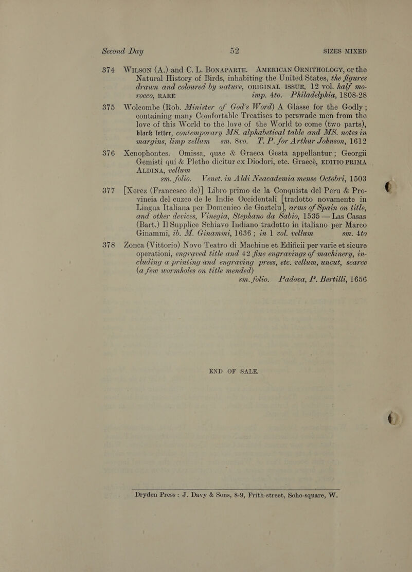 374 315 376 377 378 Witson (A.) and C. L. BoNAPARTE. AMERICAN ORNITHOLOGY, or the Natural History of Birds, inhabiting the United States, the figures drawn and coloured by nature, ORIGINAL ISSUE, 12 vol. half mo- rocco, RARE imp. 4to. Philadelphia, 1808-28 Wolcombe (Rob. Minister of God’s Word) A Glasse for the Godly ; containing many Comfortable Treatises to perswade men from the love of this World to the love of the World to come (two parts), black letter, contemporary MS. alphabetical table and MS. notes in margins, limp vellum sm. 8vo. T. P. for Arthur Johnson, 1612 Xenophontes. Omissa, quae &amp; Graeca Gesta appellantur ; Georgii Gemisti qui &amp; Pletho dicitur ex Diodori, etc. Graecé, EDITIO PRIMA ALDINA, vellum sm. folio. Venet.in Aldi Neacademia mense Octobri, 1503 [Xerez (Francesco de)] Libro primo de Ja Conquista del Peru &amp; Pro- vincia del cuzco de le Indie Occidentali [tradotto novamente in Lingua Italiana per Domenico de Gaztelu], arms of Spain on title, and other devices, Vinegia, Stephano da Sabio, 1535 — Las Casas (Bart.) Il Supplice Schiavo Indiano tradotto in italiano per Marco Ginammi, 7b. M. Ginammi, 1636 ; in 1 vol. vellum sm. 4to Zonca (Vittorio) Novo Teatro di Machine et Edificii per varie et sicure operationi, engraved title and 42 fine engravings of machinery, in- cluding a printing and engraving press, etc. vellum, uncut, scarce (a few wormholes on title mended) sm. folio. Padova, P. Bertilli, 1656 END OF SALE. Dryden Press: J. Davy &amp; Sons, 8-9, Frith-street, Soho-square, W. ~~