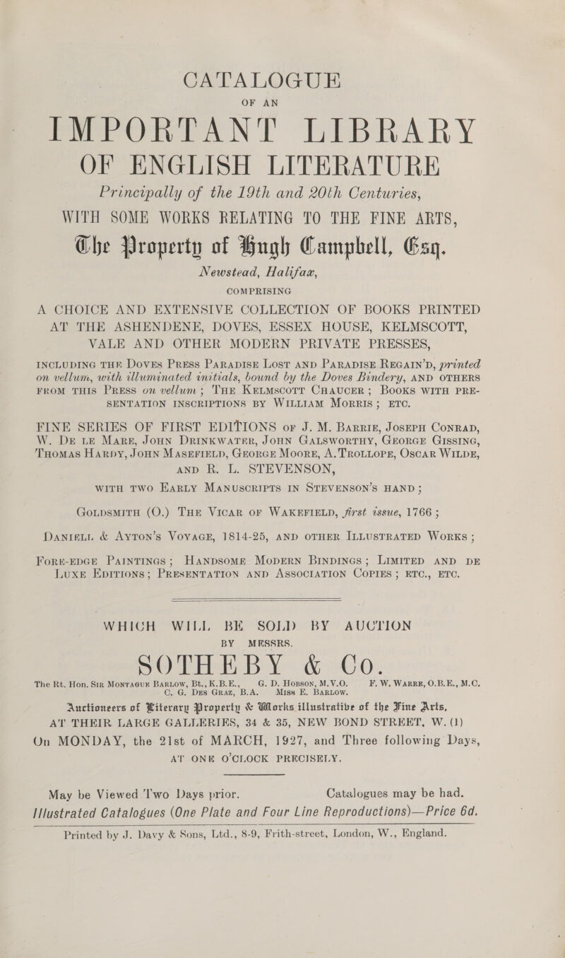 CATALOGUE OF AN IMPORTANT LIBRARY OF ENGLISH LITERATURE Principally of the 19th and 20th Centuries, WITH SOME WORKS RELATING TO THE FINE ARTS, Che Property of Hugh Campbell, Esq. Newstead, Halifaz, COMPRISING A CHOICE AND EXTENSIVE COLLECTION OF BOOKS PRINTED AT THE ASHENDENE, DOVES, ESSEX HOUSE, KELMSCOTT, VALE AND OTHER MODERN PRIVATE PRESSES, INCLUDING THE Doves Press ParapisE Lost AND PARADISE REGAIN’D, printed on vellum, with illuminated initials, bound by the Doves Bindery, AND OTHERS FROM THIS PREsS on vellum; THE KeLMscoTT CHAUCER; BOOKS WITH PRE- SENTATION INSCRIPTIONS BY WILLIAM MoRrRIS; ETC. FINE SERIES OF FIRST EDITIONS or J. M. Barriz, JosepH ConraD, W. De LE Mars, Joun Drinkwater, JoHN GALSWoRTHY, GEORGE GISSING, THomas Harpy, JoHN MASEFIELD, GEorGE Moore, A. TROLLOPE, Oscar WILDE, AND R, L. STEVENSON, WITH TWO EARLY MANUSCRIPTS IN STEVENSON’S HAND ; GotpsMiITH (O.) THE Vicar oF WAKEFIELD, jirst issue, 1766 ; DanieLt &amp; AytTon’s VoyaGE, 1814-25, AND OTHER ILLUSTRATED Works ; Fort-EDGE PaInTINGs; Hanpsomge MopEerN Binpines; LIMITED AND DE Luxe Epirions; PRESENTATION AND ASSOCIATION COPIES ; ETC., ETC.   WHICH WILL BE SOLD BY AUCTION BY MESSRS. SOTHEBY &amp; Co. The Rt. Hon. Sir Monracur Bariow, Bt., K.B.E., G. D. Hosson, M.V.O. F, W. WarRE, O.B.E., M.C. C. G. DES Graz, B.A. Miss E, BARLOow. Auctioneers of Literary Property &amp; Works illustrative of the Fine Arts, AT THEIR LARGE GALLERIES, 34 &amp; 35, NEW BOND STREET, W. (1) On MONDAY, the 21st of MARCH, 1927, and Three following Days, AT ONE O'CLOCK PRECISELY. May be Viewed 'I'wo Days prior. Catalogues may be had. IIlustrated Catalogues (One Plate and Four Line Reproductions)—Price 64d. Printed by J. Davy &amp; Sons, Ltd., 8-9, Frith-street, London, W., England. 