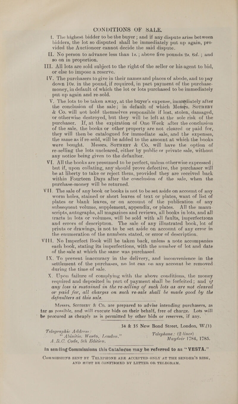 CONDITIONS OF SALE, 1. ‘The highest bidder to be the buyer ; and if any dispute arise between bidders, the lot so disputed shall be immediately put up again, pro- vided the Auctioneer cannot decide the said dispute. II. No person to advance less than 1s. ; above five pounds 2s. 6d. ; and so on in proportion. IIT. All lots are sold subject to the right of the seller or his agent to bid, or else to impose a reserve. [V. The purchasers to give in their names and places of abode, and to pay down 10s. in the pound, if required, in part payment of the purchase- money, in default of which the lot or lots purchased to be immediately put up again and re-sold. V. The lots to be taken away, at the buyer’s expense, lmmiédiately after the conclusion of the sale; in default of which Messts. SornmBy &amp; Co. will not hold themselves responsible if lost, stolen, damaged, or otherwise destroyed, but they will be left at the sole risk of “the purchaser, If, at the expiration of One Week after the conclusion of the sale, the books or other property are not cleared or paid for, they will then be catalogued for immediate sale, and the expenses, the same as if re-sold, will be added to the amount at which the books were bought. Messrs. SorHepy &amp; Co. will have the option of re-selling the lots uncleared, either by public or private sale, without any notice being given to the defaulter. VI. All the books are presumed to be perfect, unless otherwise ex pressed : but if, upon collating, any should prove defective, the purchaser will be at liberty to take or reject them, provided they are received back within Fourteen Days after the conclusion of the sale, when the purchase-money will be returned. VII. The sale of any book or books is not to be set aside on account of any worm holes, stained or short leaves of text or plates, want of list of plates or blank leaves, or on account of the publication of any subsequent volume, supplement, appendix, or plates. All the manu- scripts, autographs, all magazines and reviews, all books in lots, and all tracts in lots or volumes, will be sold with all faults, imperfections and errors of description. The sale of any illustrated book, lot of prints or drawings, is not to be set aside on account of any error in the enumeration of the numbers stated, or error of description. VIII. No Imperfect Book will be taken back, unless a note accompanies each book, stating its imperfections, with the number of lot and date of the sale at which the same was purchased. 1X. To prevent inaccuracy in the delivery, and inconvenience in the settlement of the purchases, no lot. can on any account be Ok during the time of sale. X. Upon failure of complying with the above conditions, the money required and deposited in part of payment shall be forfeited ; and uf any loss 1s sustained in the re-selling of such lots as are not cleared or paid for, all charges on such re-sale shall be made good oy the defaulters at this sale.  Messrs. SorHeBy &amp; Co, are prepared to advise intending purchasers, as far as possible, and will execute bids on their behalf, free of charge. Lots will ’ be procured as cheaply as is permitted by other bids or reserves, if any. —  34 &amp; 35 New Bond Street, London, W.(1) Telephone: (2 lines) Maytatr 1784, 1785. Telegraphic Address ; ** Abinitio. Wesdo, London.’ A.&amp;.C. Code, 5th Edition. In sending Commissions this Catalogue may be referred to as “ VESTA.” CoMMISSIONS SENT BY TELEPHONE ARE ACCEPTED ONLY AT THE SENDER’S RISK, AND MUST BE CONFIRMED BY LETTER OR TELEGRAM.