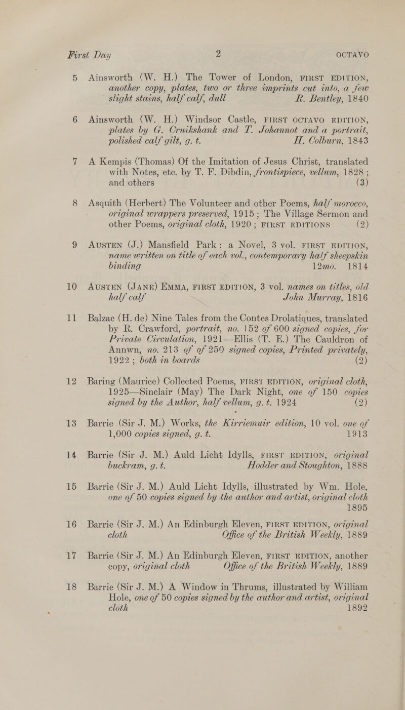 5 10 dal 12 13 14 15 16 17 18 Ainsworth (W. H.) The Tower of London, FIRST EDITION, another copy, plates, two or three imprints cut into, a few slight stains, half calf, dull Rh. Bentley, 1840 Ainsworth (W. H.) Windsor Castle, FIRST OCTAVO EDITION, plates by G. Cruikshank and T. Johannot and a portrait, polished calf gilt, g. t. H., Colburn, 1843 A Kempis (Thomas) Of the Imitation of Jesus Christ, translated with Notes, ete. by T. F. Dibdin, frontispiece, vellum, 1828 ; and others (3) Asquith (Herbert) The Volunteer and other Poems, hal/ morocco, original wrappers preserved, 1915; The Village Sermon and other Poems, original cloth, 1920; FIRST EDITIONS (2) AUSTEN (J.) Mansfield Park: a Novel, 3 vol. FIRST EDITION, name written on title of each vol., contemporary half sheepskin binding 12mo. 1814 AUSTEN (JANE) EMMA, FIRST EDITION, 3 vol. names on titles, old half calf John Murray, 1816 Balzac (H. de) Nine Tales from the Contes Drolatiques, translated by R. Crawford, portrait, no. 152 ef 600 signed copies, for Private Circulation, 1921—Ellis (T. E.) The Cauldron of Annwn, no. 213 of of 250 signed copies, Printed privately, 1922; both in boards (2) Baring (Maurice) Collected Poems, Firs EDITION, original cloth, 1925—Sinclair (May) The Dark Night, one of 150 copies signed by the Author, half vellum, g. t. 1924 (2) Barrie (Sir J. M.) Works, the Kirriemuir edition, 10 vol. one of 1,000 copies signed, g. t. 1913 Barrie (Sir J. M.) Auld Licht Idylls, rimsr EDITION, original buckram, g. t. Hodder and Stoughton, 1888 Barrie (Sir J. M.) Auld Licht Idylls, illustrated by Wm. Hole, one of 50 copies signed by the author and artist, original cloth 1895 Barrie (Sir J. M.) An Edinburgh Eleven, FIRST EDITION, original cloth Office of the British Weekly, 1889 Barrie (Sir J. M.) An Edinburgh Eleven, FIRST EDITION, another copy, original cloth Office of the British Weekly, 1889 Barrie (Sir J. M.) A Window in Thrums, illustrated by William Hole, one of 50 copies signed by the author and artist, original cloth 1892