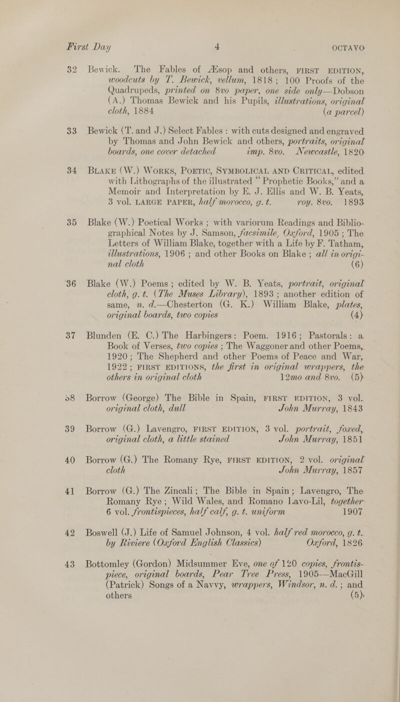 32 Bewick. The Fables of Alsop and others, FIRST EDITION, woodcuts by T. Bewick, vellum, 1818; 100 Proofs of the Quadrupeds, printed on 8vo paper, one side only—Dobson (A.) Thomas Bewick and his Pupils, ilustrations, original cloth, 1884 (a parcel) 33 Bewick (T. and J.) Select Fables : with cuts designed and engraved by Thomas and John Bewick and others, portraits, original boards, one cover detached imp. 8vo. Newcastle, 1820 34 Briake (W.) Works, Portic, SYMBOLICAL AND CRITICAL, edited with Lithographs of the illustrated “ Prophetic Books,” and a Memoir and Interpretation by HK. J. Ellis and W. B. Yeats, 3 vol. LARGE PAPER, half morocco, g. t. roy. 8vo. 1893 35 Blake (W.) Poetical Works ; with variorum Readings and Biblio- graphical Notes by J. Samson, facsimile, Oxford, 1905 ; The Letters of William Blake, together with a Life by F. Tatham, illustrations, 1906 ; and other Books on Blake ; all in origt- nal cloth (6) 36 Blake (W.) Poems; edited by W. B. Yeats, portrait, original cloth, g.t. (The Muses Library), 1893; another edition of same, 2. d.—Chesterton (G. K.) Wallan Blake, plates, or inal boards, two copies (4). 37 Blunden (E. C.) The Harbingers: Poem. 1916; Pastorals: a. Book of Verses, tevo copies ; The Waggoner and other Poems, 1920; The Shepherd and other Poems of Peace and War, 1922; FIRST EDITIONS, the first in original wrappers, the others in original cloth 12mo and 8vo. (5) 58 Borrow (George) The Bible in Spain, FIRST EDITION, 3 vol. original cloth, dull John Murray, 1843 39 Borrow (G.) Lavengro, FIRST EDITION, 3 vol. portrait, foxed, original cloth, a little stained John Murray, 1851 40 Borrow (G.) The Romany Rye, FIRST EDITION, 2 vol. original cloth John Murray, 1857 41 Borrow (G.) The Zincali; The Bible in Spain; Lavengro, The Romany Rye; Wild Wales, and Romano Lavo-Lil, together 6 vol. frontispieces, half calf, g. t. uniform 1907 42 Boswell (J.) Life of Samuel Johnson, 4 vol. half red morocco, g. t.. by Riviere (Oxford English Classics) Oxford, 1826 43 Bottomley (Gordon) Midsummer Eve, one of 120 copies, frontis- piece, original boards, Pear Tree Press, 1905-—MacGill (Patrick) Songs of a Navvy, wrappers, Windsor, n.d. ; and others (5)s