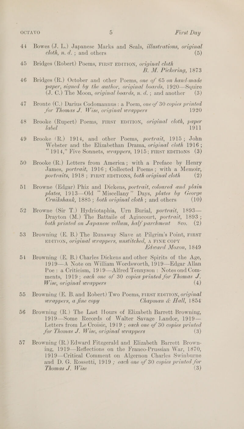 44 45 46 AT 48 49 50 51 52 53 Dt 5D 56 57 Bowes (J. L.) Japanese Marks and Seals, ¢Jlustrations, original cloth, n.d. ; and others (5) Bridges (Robert) Poems, FIRST EDITION, original cloth B. M. Pickering, 1873 Bridges (R.) October and other Poems, one of 65 on hand-made paper, signed by the author, original boards, 1920—Squire (J. C.) The Moon, original boards, n.d.; and another (3) Bronte (C.) Darius Codomannus : a Poem, one of 30 copies printed Jor Thomas J. Wise, original wrappers 1920 Brooke (Rupert) Poems, FIRST EDITION, original cloth, paper label 1911 Brooke (R.) 1914, and other Poems, portrait, 1915; John Webster and the Elizabethan Drama, original cloth 1916 ; “1914,” Five Sonnets, wrappers, 1915; FIRST EDITIONS (3) Brooke (R.) Letters from America; with a Preface by Henry James, portrait, 1916; Collected Poems; with a Memoir, portraits, 1918 ; FIRST EDITIONS, both original cloth (2) Browne (Edgar) Phiz and Dickens, portratt, coloured and plain plates, 1913—Old “ Miscellany” Days, plates by George Cruikshank, 1885; both original cloth ; and others (10) Browne (Sir T.) Hydriotaphia, Urn Burial, portrait, 1893— Drayton (M.) The Battaile of Agincourt, portrait, 1893 ; both printed on Japanese vellum, half parchment 8vo. (2) Browning (E. B.) The Runaway Slave at Pilgrim’s Point, FIRST EDITION, original wrappers, unstitched, A FINE COPY Edward Mowon, 1849 Browning (E. B.) Charles Dickens and other Spirits of the Age, 1919—A Note on William Wordsworth, 1919—Edgar Allan Poe: a Criticism, 1919—Alfred Tennyson : Notes ond Com- ments, 1919; each one of 30 copies printed for Thomas J. Wise, original wrappers (4) Browning (E. B. and Robert) Two Poems, First EDITION, original wrappers, a fine copy Chapman &amp; Hall, 1854 Browning (R.) The Last Hours of Elizabeth Barrett Browning, 1919—Some Records of Walter Savage Landor, 1919— Letters from Le Croisic, 1919 ; each one of 30 copies printed Jor Thomas J. Wise, original wrappers (3)  Browning (R.) Edward Fitzgerald and Elizabeth Barrett Brown- ing, 1919—Reflections on the Franco-Prussian War, 1870, 1919—Critical Comment on Algernon Charles Swinburne and D. G. Rossetti, 1919 ; each one of 30 copies printed for Thomas J. Wise (3)