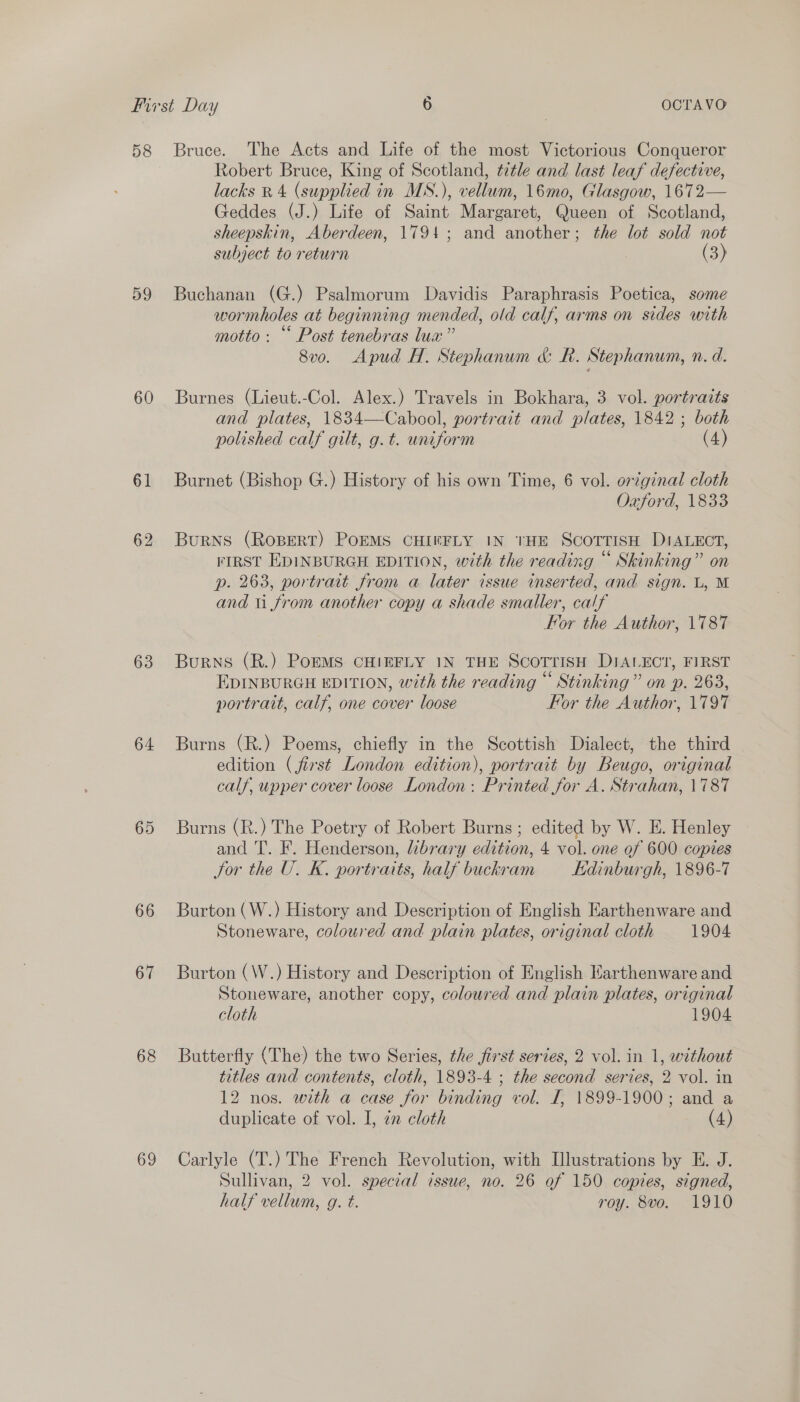 58 59 60 61 62 63 64 65 66 67 68 69 Bruce. The Acts and Life of the most Victorious Conqueror Robert Bruce, King of Scotland, title and last leaf defective, lacks RB 4 (supplied in MS.), vellum, 16mo, Glasgow, 1672— Geddes (J.) Life of Saint Margaret, Queen of Scotland, sheepskin, Aberdeen, 1794; and another; the lot sold not subject to return (3) Buchanan (G.) Psalmorum Davidis Paraphrasis Poetica, some wormholes at beginning mended, old calf, arms on sides with motto: “ Post tenebras lua” 8vo. Apud H. Stephanum &amp; R. Stephanum, n. d. Burnes (Lieut.-Col. Alex.) Travels in Bokhara, 3 vol. portraits and plates, 1834—Cabool, portrait and plates, 1842 ; both polished calf gilt, g. t. uniform (4) Burnet (Bishop G.) History of his own Time, 6 vol. ortginal cloth Oxford, 1833 Burns (RoBERT) POEMS CHIRFLY IN THE SCOTTISH DIALECT, FIRST EDINBURGH EDITION, with the reading “ Skinking” on p. 263, portrait from a later issue inserted, and sign. L, M and ti from another copy a shade smaller, calf For the Author, 1787 Burns (R.) PomEMS CHIEFLY IN THE SCOTTISH DIALECT, FIRST ° ° 66 e ° EDINBURGH EDITION, with the reading Stinking” on p. 263, portrait, calf, one cover loose For the Author, 1797 Burns (R.) Poems, chiefly in the Scottish Dialect, the third edition (first London edition), portrait by Beugo, original calf, upper cover loose London: Printed for A. Strahan, 1787 Burns (R.) The Poetry of Robert Burns ; edited by W. E. Henley and T. F. Henderson, library edition, 4 vol. one of 600 copies Jor the U. K. portraits, half buckram Edinburgh, 1896-7 Burton (W.) History and Description of English Earthenware and Stoneware, coloured and plain plates, original cloth 1904 Burton (W.) History and Description of English Karthenware and Stoneware, another copy, coloured and plain plates, original cloth 1904. Butterfly (The) the two Series, the first series, 2 vol. in 1, without titles and contents, cloth, 1893-4 ; the second series, 2 vol. in 12 nos. with a case for binding vol. J, 1899-1900; and a duplicate of vol. I, in cloth (4) Carlyle (T.) The French Revolution, with Illustrations by E. J. Sullivan, 2 vol. special issue, no. 26 of 150 copies, signed, half vellum, g. t. roy. 8vo. 1910