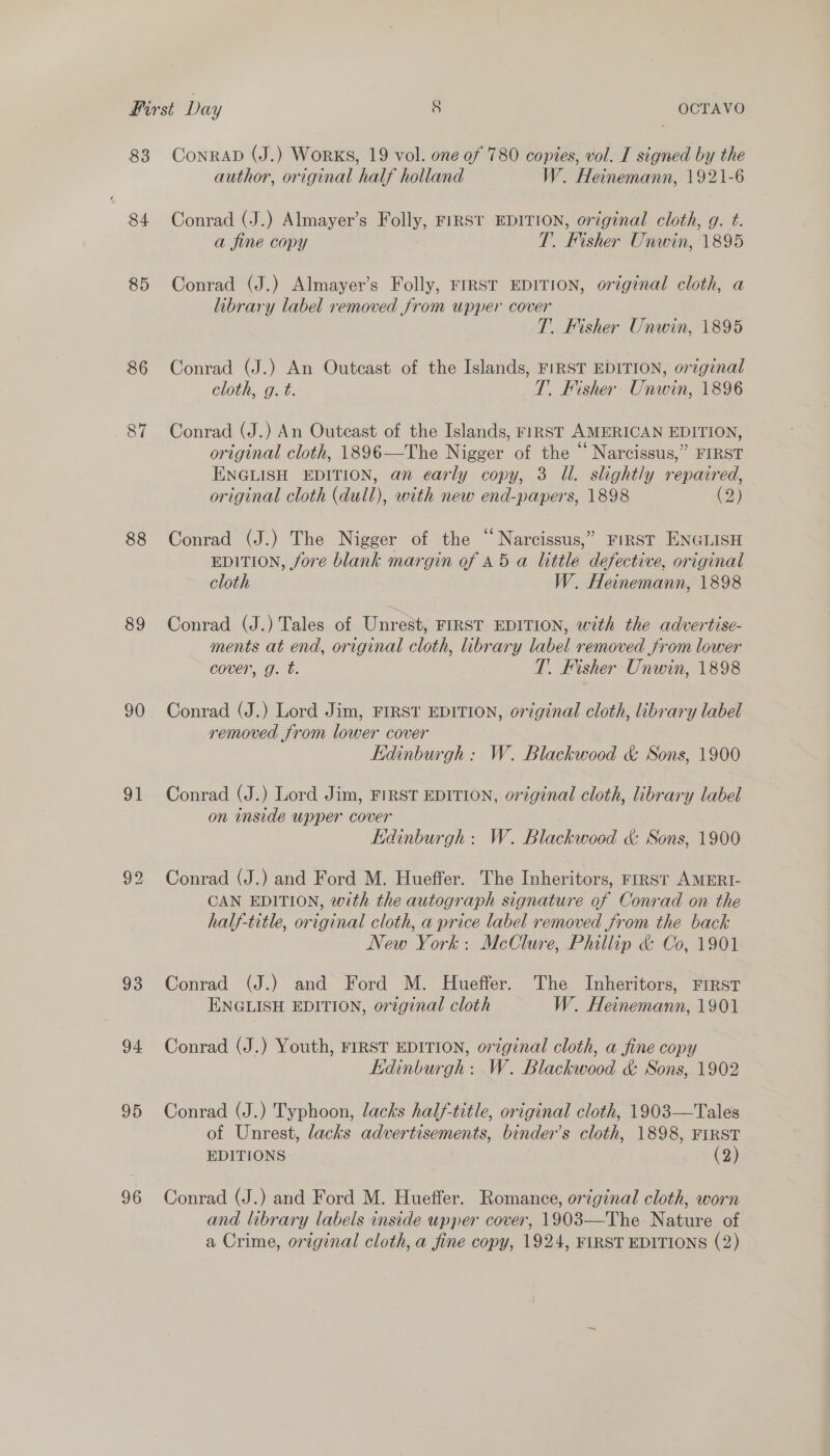 83 84 85 86 87 88 89 90 gl 93 94 95 96 ConrAD (J.) Works, 19 vol. one of 780 copies, vol. I signed by the author, original half holland W. Heinemann, 1921-6 Conrad (J.) Almayer’s Folly, FIRST EDITION, original cloth, g. t. a fine copy T. Fisher Unwin, 1895 Conrad (J.) Almayer’s Folly, FIRST EDITION, original cloth, a library label removed from upper cover T. Fisher Unwin, 1895 Conrad (J.) An Outcast of the Islands, FIRST EDITION, original cloth, g. t. T. Fisher. Unwin, 1896 Conrad (J.) An Outcast of the Islands, r1RST AMERICAN EDITION, original cloth, 1896—The Nigger of the “ Narcissus,” FIRST ENGLISH EDITION, an early copy, 3 U. slightly repaired, original cloth (dull), with new end-papers, 1898 (2) Conrad (J.) The Nigger of the Narcissus,” FIRST ENGLISH EDITION, fore blank margin of 45 a little defective, original cloth W. Heinemann, 1898 Conrad (J.) Tales of Unrest, FIRST EDITION, with the advertise- ments at end, original cloth, library label removed from lower cover, g. t. T. Fisher Unwin, 1898 Conrad (J.) Lord Jim, FIRST EDITION, ordginal cloth, library label removed from lower cover Kdinburgh : W. Blackwood &amp; Sons, 1900 Conrad (J.) Lord Jim, FIRST EDITION, original cloth, library label on inside upper cover Lidinburgh : W. Blackwood &amp; Sons, 1900 Conrad (J.) and Ford M. Hueffer. The Inheritors, FIRST AMERI- CAN EDITION, with the autograph signature of Conrad on the half-title, original cloth, a price label removed from the back New York: McClure, Phillip &amp; Co, 1901 Conrad (J.) and Ford M. Hueffer. The Inheritors, FIRST ENGLISH EDITION, orzginal cloth W. Heinemann, 1901 Conrad (J.) Youth, FIRST EDITION, original cloth, a fine copy Edinburgh: W. Blackwood &amp; Sons, 1902 Conrad (J.) Typhoon, lacks half-title, original cloth, 1903—Tales of Unrest, lacks advertisements, binder’s cloth, 1898, FIRST EDITIONS (2) Conrad (J.) and Ford M. Hueffer. Romance, original cloth, worn and library labels inside upper cover, 1903—The Nature of a Crime, original cloth, a fine copy, 1924, FIRST EDITIONS (2)