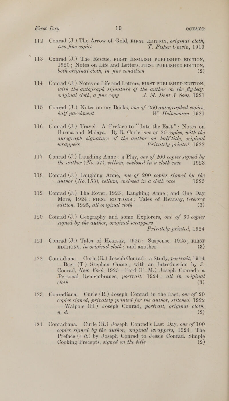 114 115 116 147 118 124 Conrad (J.) The Arrow of Gold, FIRST EDITION, original cloth, two fine copies T. Fisher Unwin, 1919 Conrad (J.) The Rescue, FIRSt ENGLISH PUBLISHED EDITION, 1920; Notes on Life and Letters, FIRST PUBLISHED EDITION, both original cloth, in fine condition (2) Conrad (J.) Notes on Life and Letters, FIRST PUBLISHED EDITION, with the autograph signature of the author on the fly-leaf, original cloth, a fine copy J. M. Dent &amp; Sons, 1921 Conrad (J.) Notes on my Books, one of 250 autographed copies, half parchment W. Heinemann, 1921 Conrad (J.) Travel: A Preface to “Into the East”: Notes on Burma and Malaya. By R. Curle, one o7 20 copies, with the autograph signature of the author on half-title, original wrappers Privately printed, 1922 Conrad (J.) Laughing Anne: a Play, one of 200 copies signed by the author (No. 57), vellum, enclosed in a cloth case 1923 Conrad (J.) Laughing Anne, one of 200 copies signed by the author (No. 153), vellum, enclosed in a cloth case 1923 Conrad (J.) The Rover, 1923; Laughing Anne; and One Day More, 1924; FIRST EDITIONS; Tales of Hearsay, Oversea edition, 1925, all original cloth (3) Conrad (J.) Geography and some Explorers, one of 30 copies signed by the author, original wrappers Privately printed, 1924 Conrad (J.) Tales of Hearsay, 1925; Suspense, 1925; FIRST EDITIONS, én original cloth ; and another (3) Conradiana. Curle(R.) Joseph Conrad : a Study, portrazt, 1914 —Beer (T.) Stephen Crane; with an Introduction by J. Conrad, New York, 1923—Ford (F. M.) Joseph Conrad: a Personal Remembrance, portrait, 1924; all in original cloth (3) Conradiana. Curle (R.) Joseph Conrad in the East, one of 20 copies signed, privately printed for the author, stitched, 1922 — Walpole (H.) Joseph Conrad, portrait, original cloth, n. d. oO Conradiana. Curle (R.) Joseph Conrad’s Last Day, one of 100 copies signed by the author, original wrappers, 1924; The Preface (4 d.) by Joseph Conrad to Jessie Conrad. Simple Cooking Precepts, signed on the title (2)