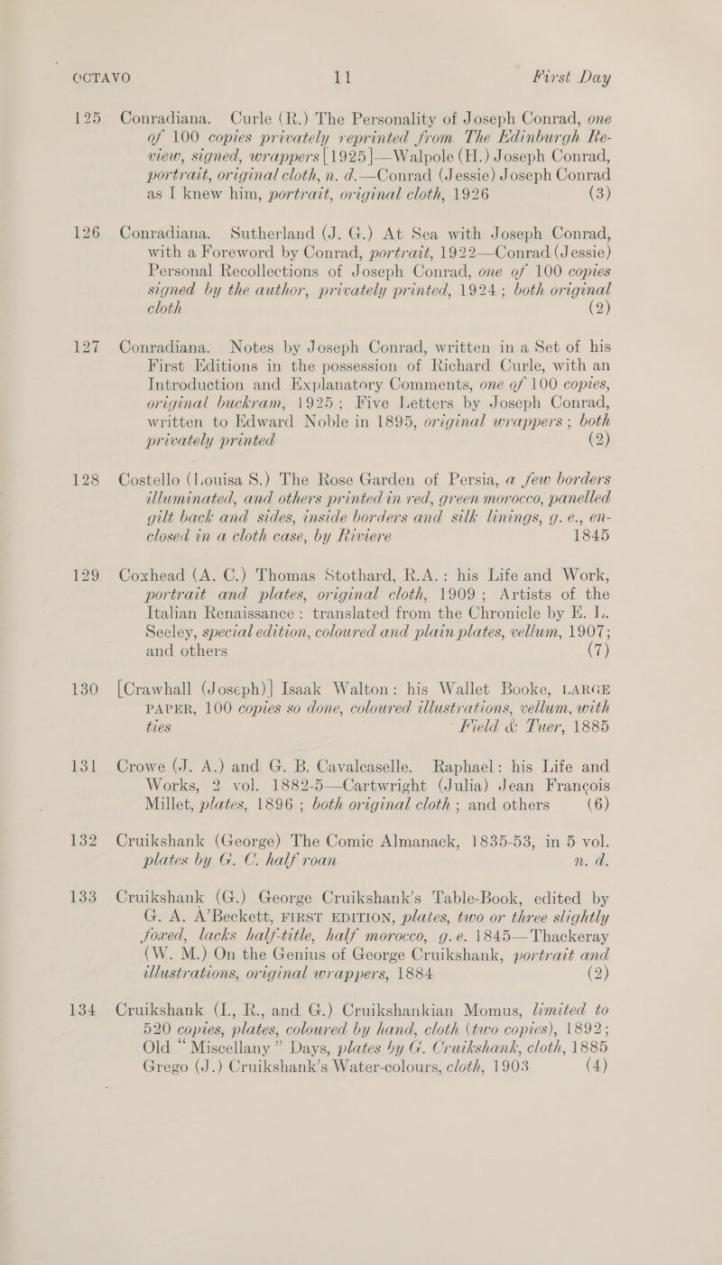 125 128 130 131 132 133 134 Conradiana. Curle (R.) The Personality of Joseph Conrad, one of 100 copies privately reprinted from The Kdinburgh Re- view, signed, wrappers | 1925|—Walpole (H.) Joseph Conrad, portrait, original cloth, n. d.—Conrad (Jessie) Joseph Conrad as I knew him, portrait, original cloth, 1926 (3) Conradiana. Sutherland (J. G.) At Sea with Joseph Conrad, with a Foreword by Conrad, portrait, 1922—Conrad (Jessie) Personal Recollections of Joseph Conrad, one of 100 copies signed by the author, privately printed, 1924; both original cloth (2) Conradiana. Notes by Joseph Conrad, written in a Set of his First Editions in the possession. of Richard Curle, with an Introduction and Explanatory Comments, one of 100 copies, original buckram, 1925; Five Letters by Joseph Conrad, written to Edward Noble in 1895, original wrappers ; both privately printed (2) Costello (Louisa S.) The Rose Garden of Persia, a jew borders illuminated, and others printed in red, green morocco, panelled gilt back and sides, inside borders and silk linings, g. é., en- closed in a cloth case, by Riviere 1845 Coxhead (A. C.) Thomas Stothard, R.A.: his Life and Work, portrait and plates, original cloth, 1909; Artists of the Italian Renaissance: translated from the Chronicle by KE. L. Seeley, special edition, coloured and plain plates, vellum, 1907; and others 7) {Crawhall (Joseph) |] Isaak Walton: his Wallet Booke, LARGE PAPER, 100 copies so done, coloured illustrations, vellum, with ties ‘eld &amp; Tuer, 1885 Crowe (J. A.) and G. B. Cavalcaselle. Raphael: his Life and Works, 2 vol. 1882-5—Cartwright (Julia) Jean Francois Millet, plates, 1896 ; both original cloth ; and others (6) Cruikshank (George) The Comic Almanack, 1835-53, in 5 vol. plates by G. C. half roan nm. a. Cruikshank (G.) George Cruikshank’s Table-Book, edited by G. A. A’Beckett, FIRST EDITION, plates, two or three slightly Joxed, lacks half-title, half morocco, g.e. \845— Thackeray (W. M.) On the Genius of George Cruikshank, portrait and illustrations, original wrappers, 1884 (2) Cruikshank (I., R., and G.) Cruikshankian Momus, limited to 520 copies, plates, coloured by hand, cloth (two copies), 1892; Old “ Miscellany” Days, plates by G. Cruikshank, cloth, 1885