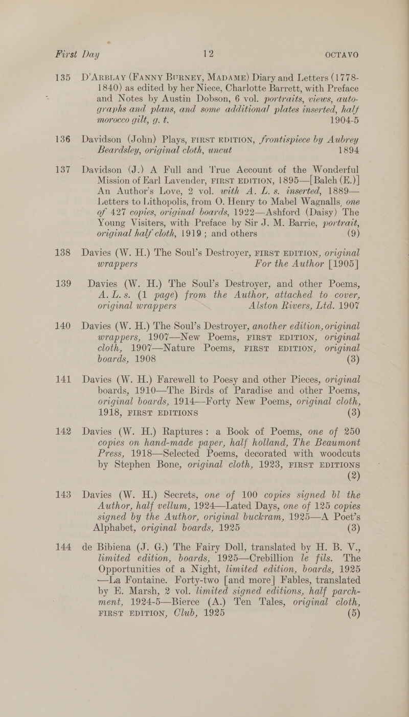 135 136 Lon 138 139 140 141 142 143 144 D’ARBLAY (FANNY Burney, MADAME) Diary and Letters (1778- 1840) as edited by her Niece, Charlotte Barrett, with Preface and Notes by Austin Dobson, 6 vol. portraits, views, auto- graphs and plans, and some additional plates inserted, half morocco gilt, g. t. 1904-5 Davidson (John) Plays, FIRST EDITION, frontispiece by Aubrey Beardsley, original cloth, uncut 1894 Davidson (J.) A Full and True Account of the Wonderful Mission of Earl Lavender, FIRST EDITION, 1895—I| Balch (E.)| An Author’s Love, 2 vol. with A. L. s. inserted, 1889— Letters to Lithopolis, from O. Henry to Mabel Wagnalls, one of 427 copies, original boards, 1922—Ashford (Daisy) The Young Visiters, with Preface by Sir J. M. Barrie, portrait, original half cloth, 1919; and others (9) Davies (W. H.) The Soul’s Destroyer, FIRST EDITION, original wrappers For the Author [1905] Davies (W. H.) The Soul’s Destroyer, and other Poems, A.l.s. (1 page) from the Author, atiached to cover, original wrappers Alston Rivers, Ltd. 1907 Davies (W. H.) The Soul’s Destroyer, another edition, original wrappers, 1907—New Poems, FIRST EDITION, original cloth, 1907—Nature Poems, FIRST EDITION, original boards, 1908 (3) Davies (W. H.) Farewell to Poesy and other Pieces, original boards, 1910—The Birds of Paradise and other Poems, original boards, 1914—-Forty New Poems, original cloth, 1918, FIRST EDITIONS (3) Davies (W. H.) Raptures: a Book of Poems, one of 250 copies on hand-made paper, half holland, The Beaumont Press, 1918—Selected Poems, decorated with woodcuts by Stephen Bone, original cloth, 1923, FIRST EDITIONS (2) Davies (W. H.) Secrets, one of 100 copies signed bl the Author, half vellum, 1924—Lated Days, one of 125 copies signed by the Author, origmal buckram, 1925—A Poet’s Alphabet, original boards, 1925 (3) de Bibiena (J. G.) The Fairy Doll, translated by H. B. V., limited edition, boards, 1925—Crebillion le fils. The Opportunities of a Night, limited edition, boards, 1925 —La Fontaine. Forty-two [and more] Fables, translated by E. Marsh, 2 vol. lumited signed editions, half parch- ment, 1924-5—Bierce (A.) Ten Tales, original cloth,