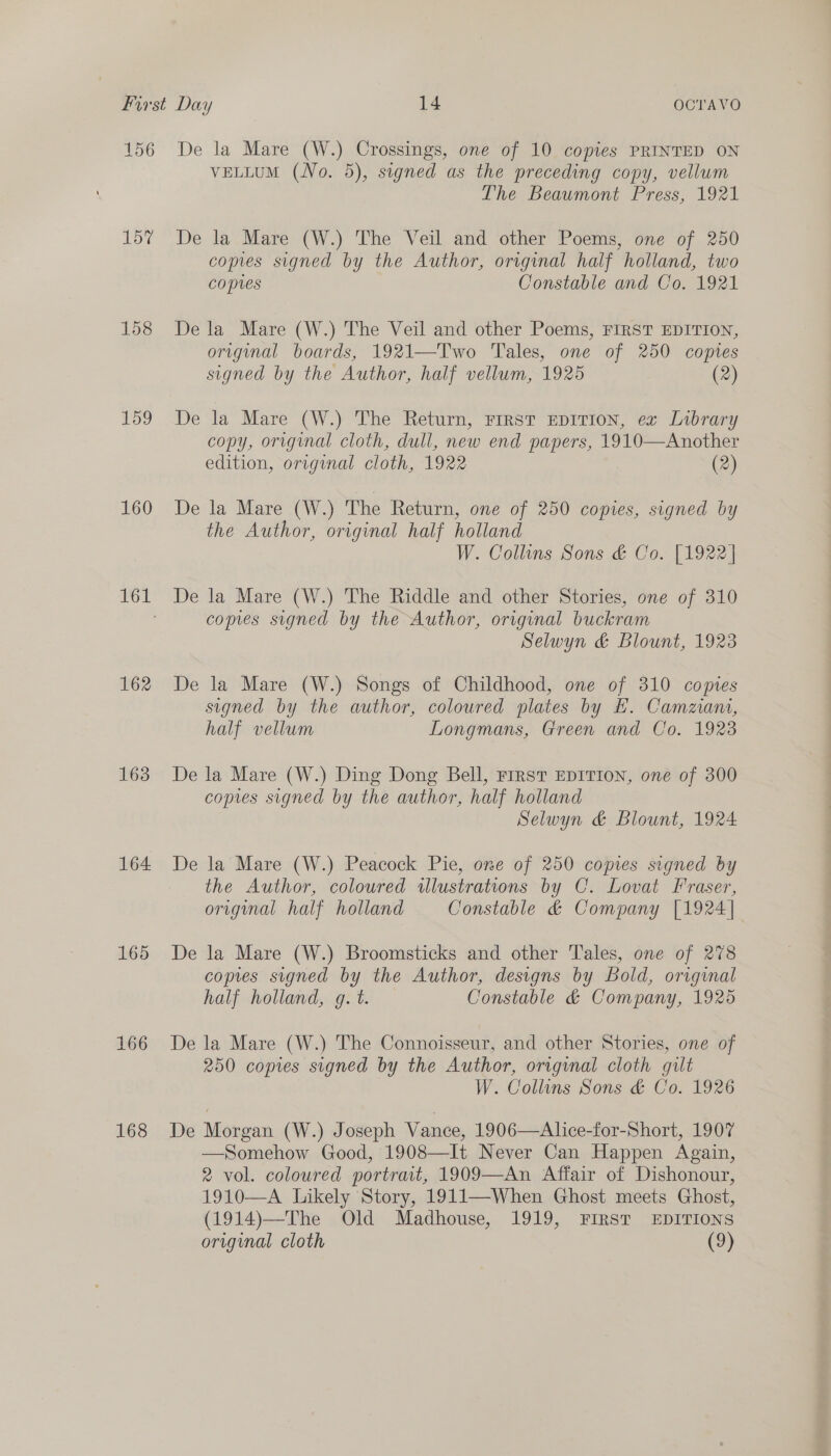 156 157 158 159 160 162 163 164 165 166 168 De la Mare (W.) Crossings, one of 10 copies PRINTED ON VELLUM (No. 5), signed as the preceding copy, vellum The Beaumont Press, 1921 De la Mare (W.) The Veil and other Poems, one of 250 copies signed by the Author, original half holland, two copies Constable and Co. 1921 De la Mare (W.) The Veil and other Poems, FIRST EDITION, original boards, 1921—Two Tales, one of 250 coptes signed by the Author, half vellum, 1925 (2) De la Mare (W.) The Return, rirst EpITIon, ex Library copy, original cloth, dull, new end papers, 1910—Another edition, original cloth, 1922 (2) De la Mare (W.) The Return, one of 250 copies, signed by the Author, original half holland W. Collins Sons &amp; Co. [1922] De la Mare (W.) The Riddle and other Stories, one of 310 copes signed by the Author, original buckram Selwyn &amp; Blount, 1923 De la Mare (W.) Songs of Childhood, one of 310 copies signed by the author, coloured plates by H. Camziani, half vellum Longmans, Green and Co. 1923 De la Mare (W.) Ding Dong Bell, First EprItTIon, one of 300 copies signed by the author, half holland Selwyn &amp; Blount, 1924 De la Mare (W.) Peacock Pie, one of 250 copies signed by the Author, coloured illustrations by C. Lovat Fraser, origmal half holland Constable &amp; Company [1924] De la Mare (W.) Broomsticks and other Tales, one of 278 copies signed by the Author, designs by Bold, original half holland, g. t. Constable &amp; Company, 1925 De la Mare (W.) The Connoisseur, and other Stories, one of 250 copies signed by the Author, original cloth guilt W. Collins Sons &amp; Co. 1926 De Morgan (W.) Joseph Vance, 1906—Alice-for-Short, 1907 —Somehow Good, 1908—It Never Can Happen Again, 2 vol. coloured portrait, 1909—An Affair of Dishonour, 1910—A Likely Story, 1911—When Ghost meets Ghost, (1914)—The Old Madhouse, 1919, FIRST EDITIONS original cloth (9)